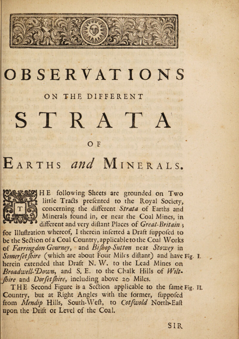 ON THE DIFFERENT / STRATA OF - . • % Earths and Mineral s. HE following Sheets are grounded on Two little Trads prefented to the Royal Society, concerning the different Strata of Earths and Minerals found in, or near the Coal Mines, in different and very diftant Places of Great-Britain $ for Illuflration whereof, I therein inferted a Draft fuppofed to be the Sedion of a Coal Country, applicable to the Coal Works of FarringdonGoarney, and Bifid op'Suit on near Stowey in Somerfietfioire (which are about Four Miles diftant) and have Fig. I, herein extended that Draft N. W. to the Lead Mines on Broadwell-^Down, and S. E. to the Chalk Hills of Wilt- fioire and Dorfetjhire, including above 20 Miles, THE Second Figure is a Scdion applicable to the fame Fig. II. Country, but at Right Angles with the former, fuppofed from Mendip Hills, South-Weft, to Cotfwold North*Eaft upon the Drift or Level of the Coal.