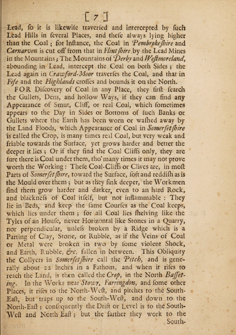' - - . . C  j Lead, fo it is likewife traverfed and intercepted by fuch Lead Hills in feveral Places, and thefe always lying higher than the Coal; for Inftance, the Coal in Pembrokejhire and Carnarven is cur off from that in Flintfoire by the Lead Mines in the Mountains; The Mountains of Perby and Weftmoreland, abounding in Lead, intercept the Coal on both Sides 5 the Lead again in Crawford-Moor traverfes the Coal, and that in Fife and the Highlands croffes and bounds it on the North. FOR Difcovery of Coal in any Place, they firft fearch the Gullets, Dens, and hollow Ways, if they can find any Appearance of Smut, Cliff, or real Coal, which fometimes appears to the Day in Sides or Bottoms of fuch Banks or Gullets where the Earth has been worn or wafhed away by the Land Floods, which Appearance of Coal in Some,rfet[hire is called the Crop, is many times real Coal, but very weak and friable towards the Surface, yet grows harder and better the deeper it lies 5 Or if they find the Coal Cliffs only, they are fure there is Coal under them, tho’ many times it may not prove worth the Working : Thefe Coal-Cliffs or Clives are, in moft Parts of Somerfet [hire, toward the Surface, foftand reddifh as is the Mould over them 5 but as they fink deeper, the Workmen find them grow harder and darker, even to an hard Rock, and biacknefs of Coal itfelf, but not inflammable : They lie in Beds, and keep the fame Courfes as the Coal keeps, which lies under them 5 for all Coal lies fhelving like the Tyles of an Houfe, never Horizontal like Stones in a Quarry, nor perpendicular, unlefs broken by a Ridge which is a Parting of Clay, Stone, or Rubble, as if the Veins of Coal or Metal were broken in two by lbme violent Shock, and Earth, Rubble, &c. fallen in between. This Obliquity the Collyers in Somerfetjhire call the Pitch, and is gene¬ rally about 22 Inches in a Fathom, and when it rifes to reach the Land, is then called the Crop, in the North Buffet¬ ing. In the Works near Stowy, Farringdon, and fome other Places, it rifes to the North-Wefl, and pitches to the South- Eaft, but traps up to the South-Weft, and down to the North-Eaft 5 confcquently the Drift or Level is to the South- Weft and North Eaft 5 but the farther they work to the South-