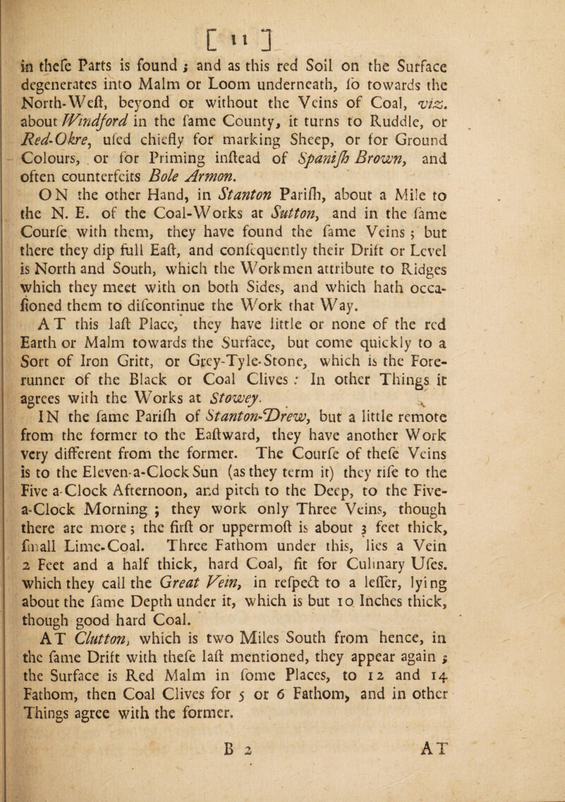 in thcfe Parts is found ; and as this red Soil on the Surface degenerates into Malm or Loom underneath, fo towards the North*Weft, beyond or without the Veins of Coal, viz. about JVmdjord in the fame County, it turns to Ruddle, or Red-0 kre^ ufed chiefly for marking Sheep, or for Ground Colours, or for Priming inftead of Spanijh Brown, and often counterfeits Bole Armon. ON the other Hand, in Stanton Farifh, about a Mile to the N. E. of the Coal-Works at Sutton, and in the fame Courfe with them, they have found the fame Veins; but there they dip full Eaft, and conftquently their Drift or Level is North and South, which the Workmen attribute to Ridges which they meet with on both Sides, and which hath occa- fioned them to difcontinue the Work that Way. AT this laft Place, they have little or none of the red Earth or Malm towards the Surface, but come quickly to a Sort of Iron Gritt, or Grey-Tyle-Stone, which is the Fore¬ runner of the Black or Coal Clives : In other Things it agrees with the Works at Stowey. IN the fame Parifh of Stanton-SDrew, but a little remote from the former to the Eaft ward, they have another Work very different from the former. The Courfe of thefe Veins is to the Eleven-a-CIockSun (as they term it) they rife to the Five a-Clock Afternoon, and pitch to the Deep, to the Five- a-Clock Morning ; they work only Three Veins, though there are more 5 the firft or uppermoft is about 3 feet thick, fmall Lime-Coal. Three Fathom under this, lies a Vein 2 Feet and a half thick, hard Coal, fit for Culinary Ufes. which they call the Great Vein, in refpedt to a lefier, lying about the fame Depth under it, which is but 10. Inches thick, though good hard Coal. AT Glutton, which is two Miles South from hence, in the fame Drift with thefe laft mentioned, they appear again % the Surface is Red Malm in feme Places, to 12 and 14 Fathom, then Coal Clives for 5 or 6 Fathom., and in other Things agree with the former. B 2 AT