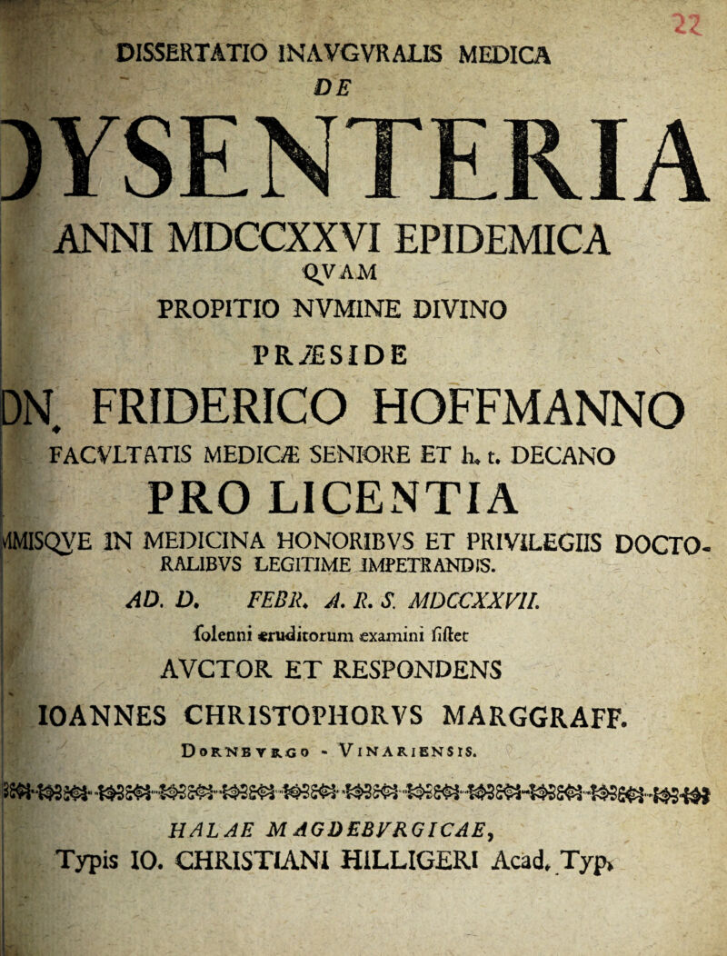 DISSERTATIO INAVGVRALIS MEDICA DE DYSENTERIA ANNI MDCCXXVI EPIDEMICA QVAM I' PROPITIO NVMINE DIVINO $ PR/ESIDE DN FRIDERICO HOFFMANNO FACVLTATIS MEDICA SENIORE ET E t. DECANO PRO LICENTIA vlMISQVE IN MEDICINA HONORIBVS ET PRIVILEGIIS DOCTO- RAL1BVS LEGITIME IMPETRANDIS. AD. D. FEB1L A. R. S. MDCCXXVII. folenni eruditorum examini fiftet [ AVCTOR ET RESPONDENS IOANNES CHRISTOPHORVS MARGGRAFF. DoRKBTRGO - VlNARIENSIS. I HALAE M AGDEBVRGICAE,