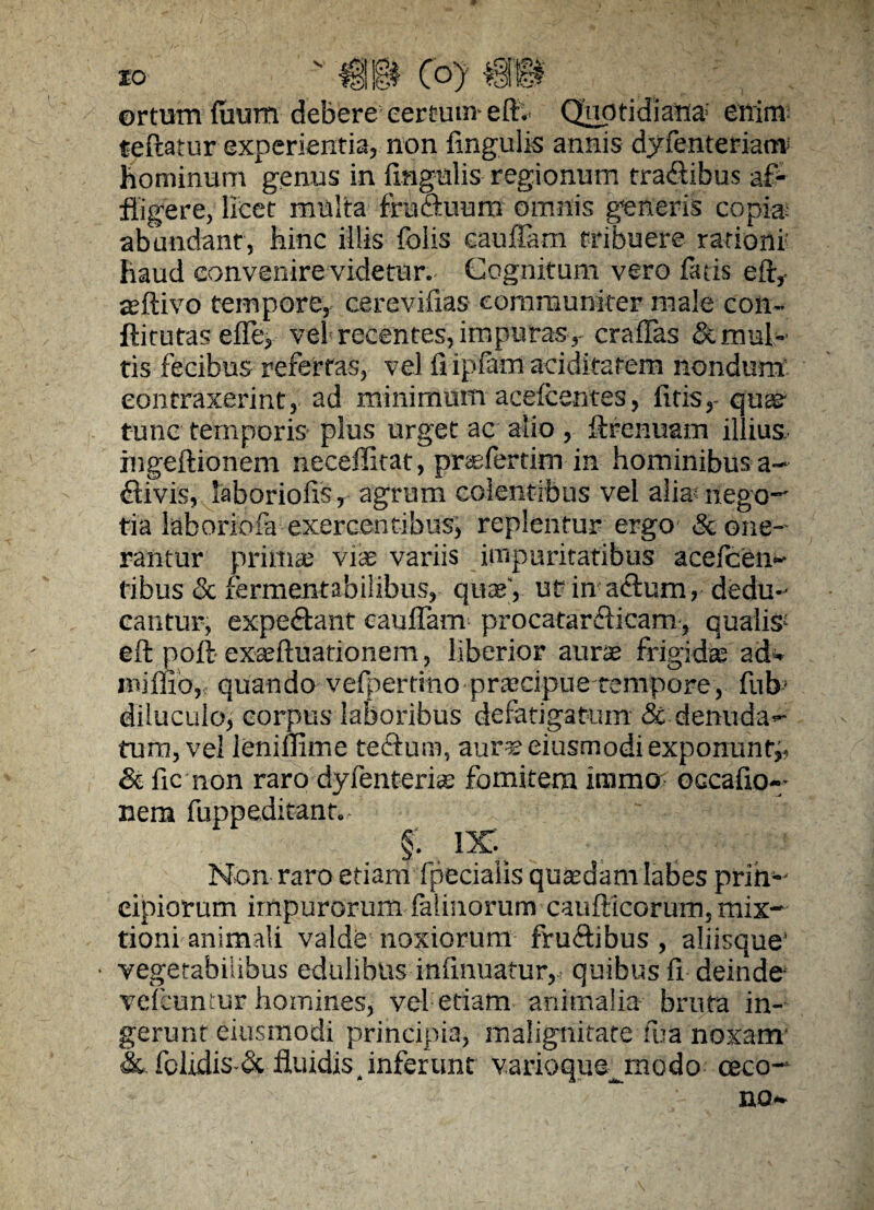 ■ ortum’ {uum debere certum-eft. Quotidiana enim: teftatur experientia, non lingulis annis dyfenteriaur hominum genus in lingulis regionum tra&ibus af¬ fligere, licet multa fruftuum omnis generis copia; abundant, hinc illis folis caudam tribuere rationi- haud convenire videtur. Cognitum vero fatis eft, sftivo tempore, cerevilias- communiter male con- ftirutas elfe, vel recentes, impuras, craffas & mul¬ tis fecibus refertas, vel ilipfamaeiditatem nondum contraxerint, ad minimum acelcentes, litis,- qua; tunc temporis plus urget ac alio , ftrenuam illius. ingeftionem neceffitat, prsefertim in hominibus a- flivis, laboriolis, agrum colentibus vel alia* nego¬ tia laboriofa exercentibus, replentur ergo & one¬ rantur prima; viae variis impuritatibus acefcen- tibus & fermentabilibus, qua;', ut in aftum, dedu¬ cantur, expeftant caulfam procatarflicam, qualis1 eft poft exseftuationem, liberior aura; frigida; ad* ini Ilio, quando vefpertinopraacipue tempore, fub - diluculo, corpus laboribus defatigatum & denuda¬ tum, vel lenillime teftutn, aurseiusmodiexponunfj, & fic non raro dyfenterice fomitem immo occatio¬ nem fuppeditant. ' - § . ix: Non raro etiam fpeciaiis quasdam labes prih- eipiorum impurorum lalinorum caufticorum, mix¬ tioni animali valde noxiorum fruftibus , aliisque' • vegetabilibus edulibus intinuatur,< quibus ti deinde- velcuntur homines, vel etiam animalia bruta in¬ gerunt eiusmodi principia, malignitate fua noxam' & folidis-& fluidis, inferunt varioqus^modo oeco- no*