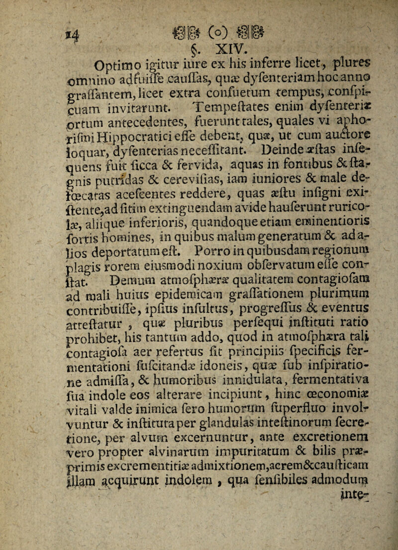 Optimo igitur iure ex his inferre licet, plures omnino adfuiiFe .c-auflas, qua; dyfenreriam hoc anno graffantem, licet extra confuetum tempus, confpi- cuam invitarunt. Tempeftates enim dyfenterix .ortum antecedentes, fuerunt cales, quales vi apho- rifmiHippoeraticieffe debent, qua, ut cum auctore loquar, dyfenteriasneceffitant. Deindeadtas infe- quens fuit ficca & fervida, aquas in fontibus gnis putridas & cerevifias, iam juniores & male de- fcecaras acefeentes reddere, quas ceftu infigni exi- ftente., ad litim extinguendam avide haulerunt rurico¬ la», aliique inferioris, quandoque etiam eraineiuioris fortis Homines, in quibus malum generatum & ada- lios deportatum elL Porro in quibusdam regionum rilap-is rorem eitvsmodi noxium obfervatum elle con- gat. Demum atmofphara qualitatem eontagiofam ad mali huius epidemicam gradationem plurimum contribuiffe, ipfius infultus, progreffus .& eventus atceftatur , quae pluribus perfequi jnftiruti ratio prohibet, his tantum addo, quod in atmofphara tali contagiori aer refertus fit principiis fpecificis fer- nientationi ftifcitanda; idoneis, quae fub infpiratio- ne admilfa, & humoribus inniduiata, fermentativa fua indole eos alterare incipiunt, hinc oeconomia: vitali valde inimica fero humorum fiiperfluo involr vuntur & inftitutaper glandulas inteftinorum fecre^ tione, per alvum excernuntur, ante excretionem vero propter alvinarum impuritatum & bilis prx- primis excrementiria admixtionem, acrem&caufticam Illam acquirunt indolem , qua fenfibilcs admodum .  ' ' - int&r