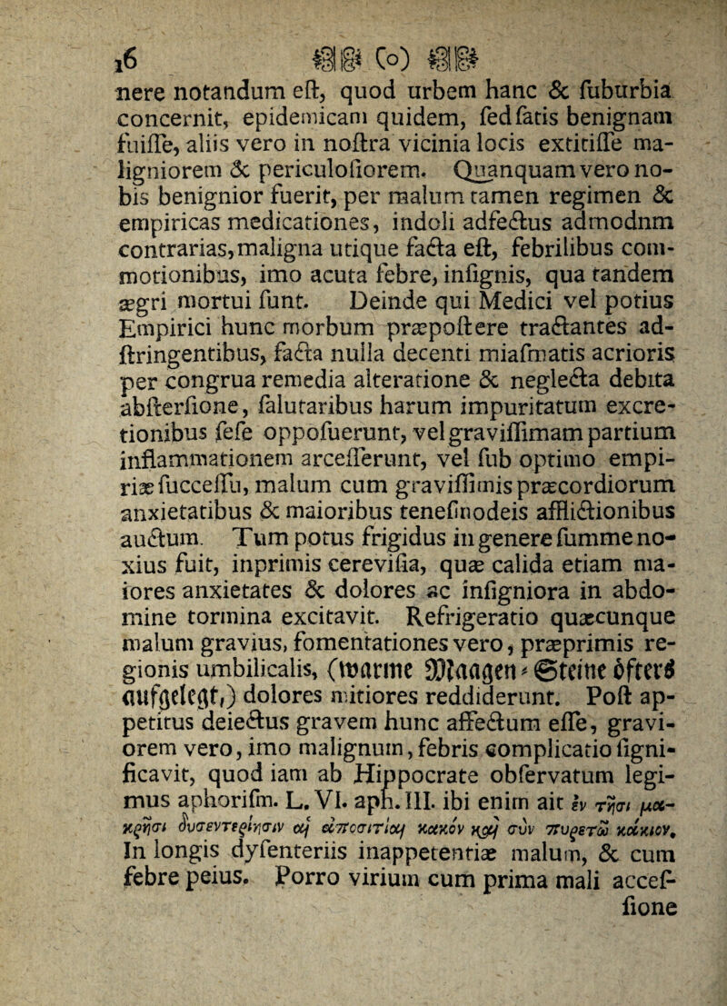 *6 co) ®& nere notandum eft, quod urbem hanc & fuburbia concernit, epidemicam quidem, fed fatis benignam fuifle, aliis vero in noftra vicinia locis extitifle ma¬ ligniorem 3c periculofiorem. Quanquam vero no¬ bis benignior fuerit, per malum tamen regimen <Sc empiricas medicationes, indoli adfedtus aamodnm contrarias,maligna utique facta eft, febrilibus com¬ motionibus, imo acuta febre, infignis, qua tandem asgri mortui funt. Deinde qui Medici vel potius Empirici hunc morbum prxpoftere traflantes ad- ftringentibus, facta nulla decenti miafmatis acrioris per congrua remedia alteratione & neglecta debita abfterfione, falutaribus harum impuritatum excre- tionibus fefe oppofuerunt, vel graviffimam partium inflammationem arceflerunt, vel fub optimo empi- riasfuccelfu, malum cum graviffimisprcecordiorum anxietatibus & maioribus tenef nodeis afflictionibus auctum. Tum potus frigidus in genere fumme no¬ xius fuit, inprimis cerevifia, quae calida etiam ma¬ iores anxietates & dolores ac infigniora in abdo¬ mine tormina excitavit. Refrigeratio quacunque malum gravius, fomentationes vero, praeprimis re¬ gionis umbilicalis, (manne SCftaagen < ©teine dftere! flufgeleflti) dolores mitiores reddiderunt. Poft ap¬ petitus deie&us gravem hunc affedum efle, gravi¬ orem vero, imo malignum, febris complicatio figni- ficavit, quod iam ab Hippocrate obfervatum legi¬ mus aphorifm. L.VI. aph.III. ibi enim ait h rtjm jm«- (W»Wf»jow ctj ebtotrtriotf x.ctxov n&j cvv numera xctxtoy. In longis dyfenteriis inappetenrias malum, & cum febre peius. Porro virium cum prima mali accef- fione