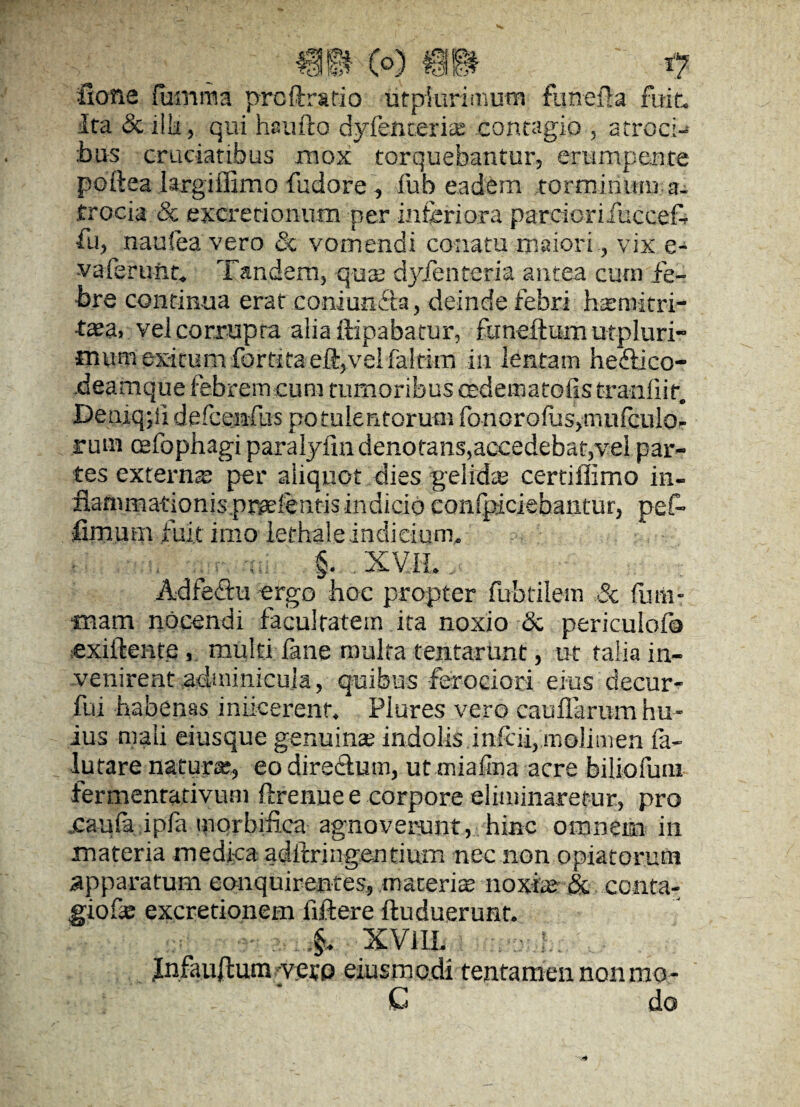 fione fumma prcft ratio utpiurlmum funeila fuit. Ita & ilii, qui haufto dyfencerise contagio , atroci¬ bus cruciatibus mox torquebantur, erumpente poftea largiffimo fudore , fub eadem torminum a- trocia & excretionum per inferiora parciomfecceT •Tu, naufea vero & vomendi conatu maiori , vix e- vaferunc Tandem, qux dyfenteria antea cum fe¬ bre continua erat coniuneta, deinde febri hsemitri- t3£a. vei corrupta alia ftipabatur, funeftum utpluri- *numexitum fortitaeft,velfaltirn in lentam hedlico- deamque febrem cum tumoribus oedematofis tranhir. Deaiqpi defcenfus potulentorum fo n g r o fas, m u fcu lo - rum cefophagi paralytin denotans,accedebat,vel par¬ tes externa: per aliquot dies 'gelida; certiflimo in- flanimationis pr^elentisindicio confpiciebantur, pef- fimum fuit imo iethale indicium, . §. . XV.IL Adfeetu ergo hoc propter fubtilem Sc futli- fliam nocendi facultatem ita noxio & periculofo exiftente, multi fane multa tentarunt, ut talia in¬ venirent .adminicula, quibus ferociori eius decur- fui habenas iniieerenr. Plures vero cauflarum hu¬ ius mali eiusque genuina: indolis inferi, molimen fa- lutare natura, eo diredtum, ut miafina acre biliofuin fermenrativum ftrenue e corpore eliminaretur, pro .caufa ipfa morbifica agnoverunt, hinc omnem in materia medica adftringentium nec non opiatorum apparatum conquirentes, materia noxite & conta¬ gione excretionem iiftere iluduerunt. \ XVIII. Jnfauftum yetp eiusmodi tentamen non mo - C do