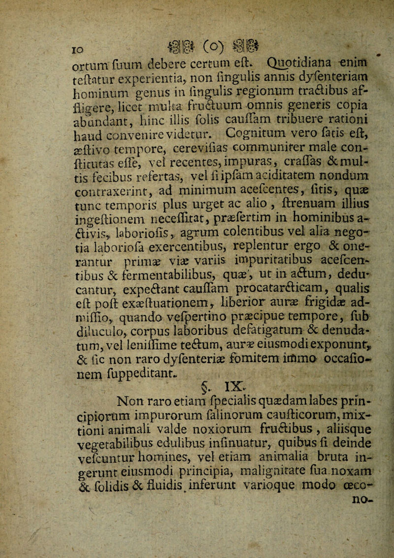 ortum fuum debere certum eft. Quotidiana -enim fellatur experientia, non lingulis annis dyfenteriam hominum genus in lingulis regionum tra&ibus af¬ fligere, licet multa fru&uum omnis generis copia abundant, hinc illis folis cauffam tribuere rationi haud convenire videtur. Cognitum vero fatis eft, atftivo tempore, cerevifias communirer male con- ftitutas efle, vel recentes, impuras, craffas & mul¬ tis fecibus refertas, vel iiipfamaciditatem nondum contraxerint, ad minimum acefcentes, litis, quae tunc temporis plus urget ac alio , ftrenuam illius ingeftionem neceflitat, praefertim in hominibus a- «ftivis, laboriofis, agrum colentibus vel alia nego¬ tia 1 ab oriola exercentibus, replentur ergo & one¬ rantur prinis viae variis impuritatibus acelcert- tibus & fermentabilibus, quae, ut in atftum, dedu¬ cantur, expe&ant cauffam procatanfticam, qualis eft poft exaeftuationem, liberior aurae frigidae ad- imiEo, quando vefpertino praecipue tempore, fub diluculo, corpus laboribus defatigatum & denuda¬ tum, vel leniflime te<ftum, aurs eiusmodi exponunt & iic non raro dyfenteriae fomitem irtimo occafio- nem fuppeditant.. , §. IX. Non raro etiam fpecialis quaedam labes prin¬ cipiorum impurorum falinorum caufticorum, mix¬ tioni animali valde noxiorum fruclibus, aliisque vegetabilibus edulibus infinuatur, quibus fi deinde vefcuntur homines, vel etiam animalia bruta in¬ gerunt eiusmodi principia, malignitate lua noxam & folidis & fluidis _ inferunt variaque modo eeco-