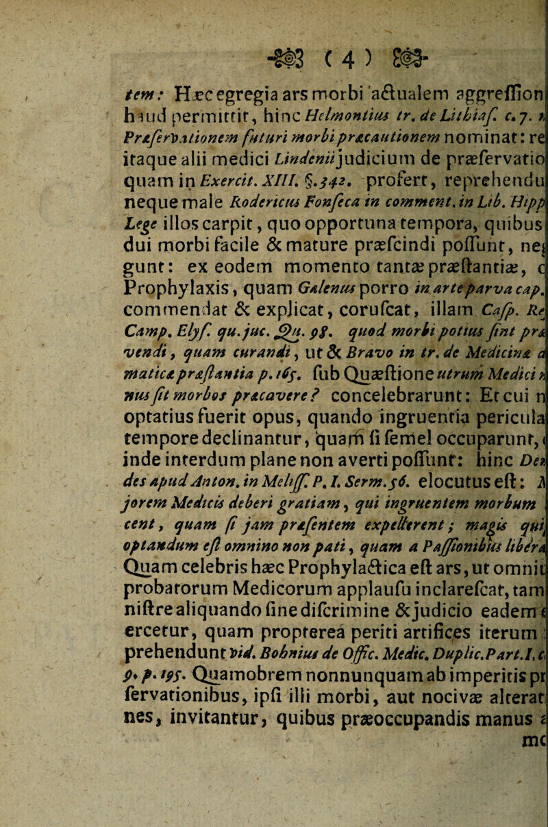 tem: Hjcc egregia ars morbi'a&ualem aggreflionj huid permittit, hinc Helmontius tr.deLhhUf c.7. * Pr&ferDationem futuri morbipracautionem nominat: re itaque alii medici Lmdemijudicium de praefervatio quam in Exercit. XIII. §.542, profert, reprehendo neque male Rodertciu Fonfeca in comment.in Lib. Hipp Lege illos carpit, quo opportuna tempora, quibusi dui morbi facile & mature praefcindi poliunt, nej gunt: ex eodem momento tanta?praedantia?, c Prophylaxis, quam Galentuporro inarteparvacap. commendat & expjicat, corufcat, illam Cafp. Re Camp. Elyf. qu.juc. &>u. pf. quod morbi pottus fint pr& vendi, quam curandi, ut & Bravo in tr. de Medicina a maticapraflantia p. tdp. fub Quaeftione utrum Medici a nus fit morbos pr&cavere? concelebrarunt: Et cui n optatius fuerit opus, quando ingruentia pericula tempore declinantur, fc}uarft li feniel occuparunr, < inde interdum plane non averti poflimf: hinc Dn des apud Anton. in Melijf. P. I. Serm.y6. elocutus eft: A jorem Medicis deberi gratiam, qui ingruentem morbum cent, quam f jam prafentem expellerent; ma^is qyik optandum efl omnino non pati, quam a Paffionibm libdra Quam celebris haec Prophylaftica eft ars, ut omnii probatorum Medicorum applaufu inclarefcat, tam niftrealiquandofinedifcrimine Scjudicio eadem\ ercetur, quam propterea periti artifices iterum : prehendunt Vtd. Bobnius de Offc. Medie. Duplic.Part.L c P* P• W* Quamobrem nonnunquam ab imperitis pr fervationibus, ipli illi morbi, aut nocivae alterat nes, invitantur, quibus praeoccupandis manus t mc !■