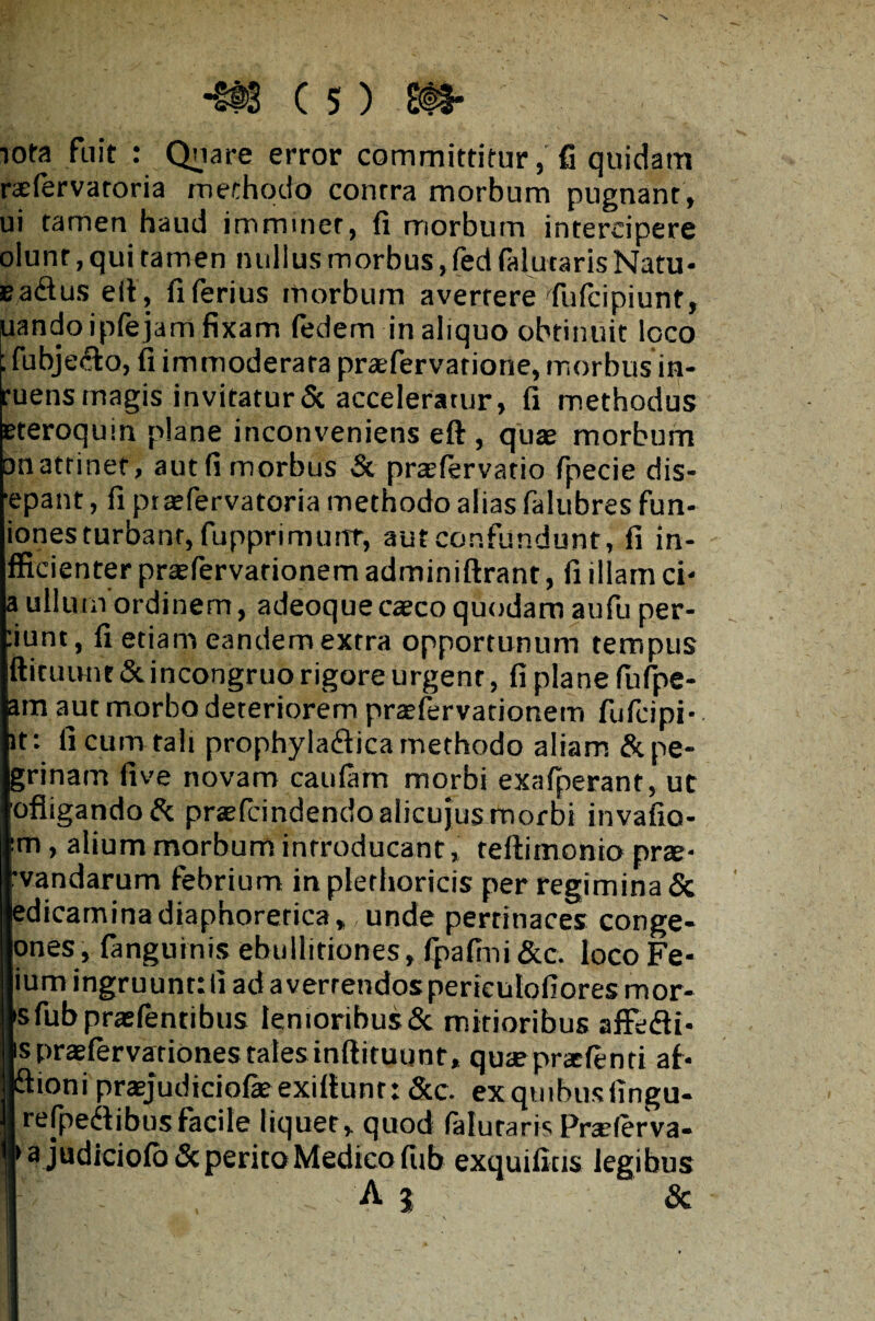 iota fuit : Quare error committitur, fi quidam raefervaroria methodo conrra morbum pugnant, ui tamen haud imminet, fi morbum intercipere olunt, qui tamen nullus morbus, fed falutaris Natu- Eadus elt, fi ferius morbum averrere fufcipiunt, uandoipfejam fixam fedem in aliquo obtinuit loco ; fubje&o, fi immoderata praefervarione, morbusin- ruens magis invitatur Sc acceleratur, fi methodus eteroquin plane inconveniens eft , quae morbum on attinet, aut fi morbus St praefervatio fpecie dis- ■epant, fi ptaefervatoria methodo alias falubres fun- iones turbant, fupprimunt, aut confundunt, fi in- fficienter praefervarionem adminiftrant, fi illam ci- a ullum ordinem, adeoque caco quodam aufu per¬ dunt, fi etiam eandem extra opportunum tempus ftituunt St incongruo rigore urgent, fi plane fufpe- am aut morbo deteriorem praefervationem fufcipi- it: fi cum rah prophylaftica methodo aliam Stpe- grinatrt five novam caularn morbi exafperant, ut ofligandoSt praelcindendoalicujus morbi invafio- m, alium morbum introducant, teltimonio prae¬ dandarum febrium inplerhoricis per regimina Sc edicaminadiaphoretica,, unde pertinaces conge- ones, fanguinis ebullitiones, fpafini&c. loco Fe- ium ingruunt: fi ad a verrendos periculofiores mor¬ is fubpraefentibus lenioribus Sc mitioribus affe&i- spraefervariones tales infiiruunt, quaeprafenri ai- ftioni praejudiciofeexittunt: Scc. exquibusfingu- refpe&ibus facile liquet, quod falutaris Praeferva- > a judiciolo Sc perito Medico lub exquifius legibus ' : A i Sc