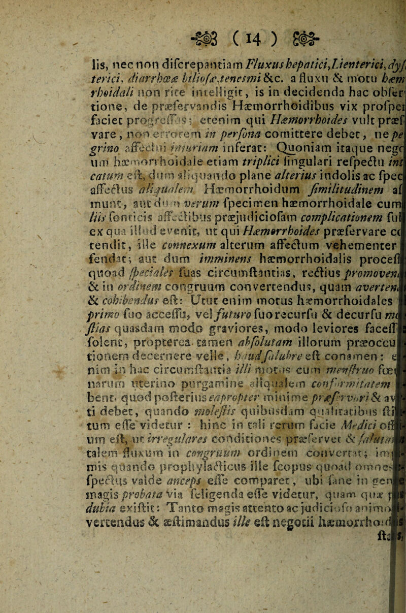 lis, nec non difcrepantiam Fluxus hepatici JAentericudyj, terici, diarrhoea htlivfaJenesmi &c. a fluxu & motu ham rhoidali non rite intelligk, is in decidenda hac obfer tione, de pnefervandis Haemorrhoidibus vix profpci faciet progreir'js; etenim qui Hamorrhotdes vuitpraef vare , non errorem in perfona comittere debet, ne pe grino affe.chti {muriam inferat: Quoniam itaque negc um hxmorr'hoidale etiam triplici lingulari refpe&u ini catum eft, dum aliquando plane alterius indolis ac fpec a fle cius allmalem Hxmorrhoidum Jimilitudinem a f munt, aut dum verum fpecimen haemorrhoidale cum His fonti cis affectibus praejudiciofam complicationem fu ex qua illud evenit, ut qui Haemorrhoides praefervare ccj tendit, ille connexum alterum afFedhim vehementer fcodat; aut dum imminens haemorrhoidalis proce quoad (pedales luas circumftantias, reftius promoven & in ordinem congruum convertendus, quam averten <k cohibendus eft: Utut enim motus h^morrhoidales primo flio aeceffh, vel futuro fuorecurfu & decurfu nu j ftias quasdam modo graviores, modo leviores faceftj folenc, prbpcerea. tamen ahfolutam illorum 'prsebcfcu tionem decernere velle, bnudfiilubre eft conamen: nim in hac circumflantia illi motus cum menflrm foe narum uterino purgamine allqualem confirmitatem bene* quod pofteriuseapropter minime prxf rvuri& a ti debet, quando mdeftts quibusdam qualitatibus ili tum efli videtur : hinc in tali rerum facie Medici o itm eft, m irregulares conditiones prefervet &/altet a. talem fluxum in congruum ordinem converrat; im|| inis quando prophylaflictis ille fcopus quoad omnes fpeciqs valde anceps elFe comparet, ubi fane in ge magis probata via (eligenda e (Te videtur, quam quar $:] dubia gxiftk: Tanto magis attento ac judiciufo an?mo| vertendus & aeftimimdus ilk eft negotii hgmorrho: ? f i 1