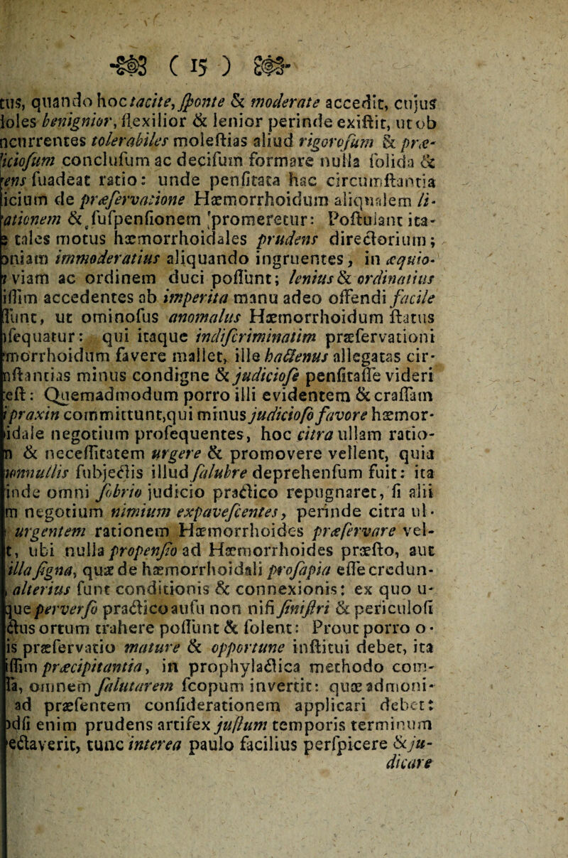 m c is ) e#- tus, quando hoc tacite, fefonte & moderate accedit, cujus Ioles benignior, flexilior & lenior perinde exiflit, utob ncurrences tolerabiles moleftias aliud rigorofum & pr<e- Jiciofum conclufum ac decifum formare nulla folida & wn fuadeat ratio: unde penfitata hac circumflantia icium de pr&feervatione Hxmorrhoidum aliqualem /i- )amnem &vfufpenfionem 'promeretur: Poftulant ita- s tales motus hasmorrhoidales prudens directarium; ansam immoderatius aliquando ingruentes, in <equio»y rviam ac ordinem duci pofliint; lenius & ordinatius ifiim accedentes ab imperita manu adeo offendi facile [fune, ut ominofus anomaliis Hxmorrhoidum flatus ifequatur: qui itaque indifecriminatim prsefervationi •rnorrhoidum favere mallet, ille haffems allegatas cir* nftancias minus condigne tkjudiciofe penficafie videri :eft: Quemadmodum porro illi evidentem & craffam ipraxin committunt,qui minus judiciofofavore haemor- idale negotium profequentes, hoc atra ullam ratio- n & neceflitatem urgere & promovere vellent, quia umiutlis fu bj edis \\\nd fealubre deprehenfum fuit: ita inde omni febrio judicio pradico repugnaret, fi alii m negotium nimium expavefeentes, perinde citra ul * i urgentem rationem Haemorrhoides pr a fervar e vel- t, ubi nulla propenfeo ad Haemorrhoides praefto, aut illafigna, quae de haemorrhoidali profeapia effecredun- , alterius funt conditionis & connexionis: ex quo u- que perverfeo pradicoaufu non nifi finiftri & peri culo fi cius ortum trahere poliunt & folent: Prout porro o • is preefervatio mature & opportune inftitui debet, ita rffimpraecipitantia, in prophyladica methodo com¬ ia, omnem fealutarem fcopum invertit: queeadmoni- ad pradentem confiderationem applicari debet t >dfi enim prudens artifex jujlum temporis terminum edaveric, tunc interea paulo facilius perfpicere & ju¬ dicare