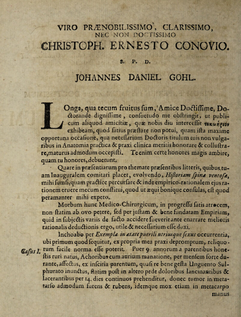 VIRO PRAENOBILISSIMO, CLARISSIMO, NEC NON DOCTISSIMO CHRISTOPR ER NE STO CONO VIO- S. P. D. JOHANNES DANIEL GOHL. LOnga, qua tecum fruicusfum,'AmiceDodifTime, Do- dorande dignidime , confuetudo me obdringit, ut publi¬ cum aliquod amicitias, quas nobis diu interccffit TtKuigtav exhibeam, quod fatius praedare non potui, quamifta maxime opportuna occadone, qua necedarium Dodoris titulum tuis non vulga¬ ribus in Anatomia pradica & praxi clinica meritis honorare <Sc colluftra- re,maturus admodum occepifti. Te enim certe honores magis ambire, quam tu honores, debuerunt. Quare in praefentiarum pro themate praefentibus litteris, quibus,tu¬ am Inauguralem comitari placet, evolvendo, Hiftoriam fpina ventofay mihi fumfi,quam pradice percurfare & inde empirico-rarionalem ejus ra¬ tionem eruere mecum conditui, quod ut aequi bonique confulas, ed quod s peramanter mihi expeto. Morbum hunc Medico-Chirurgicum, in progreffu fatis atracem, non datim ab ovo petere, fed per judam & bene fundatam Empiriare, quid in fubjedis variis de fado accidere fueveritante enarrare melioris rationalis dedudionis ergo, utile & necedarium ede duxi.. Inchoabo per Exempla in atatepuerili utrimque fexus occurrentia, ubi primum quod fequitur, ex propria mea praxi depromptum, reliquo- 7afusl% rum norma ede poterit. Puer 9. annorum a parentibus honc* dis ruri natus, Achoribus cum aurium manatione, per menlem forte du¬ rante, affedus, ex infeitia parentum, quali re benegeda Unguento Sul¬ phurato inundus, datim pod in altero pede doloribus lancinantibus & lacerantibus per 14. dies continuos prehenditur, donec tumor inmeta- tarfo admodum furens & rubens, idemque mox etiam in metacarpo manus