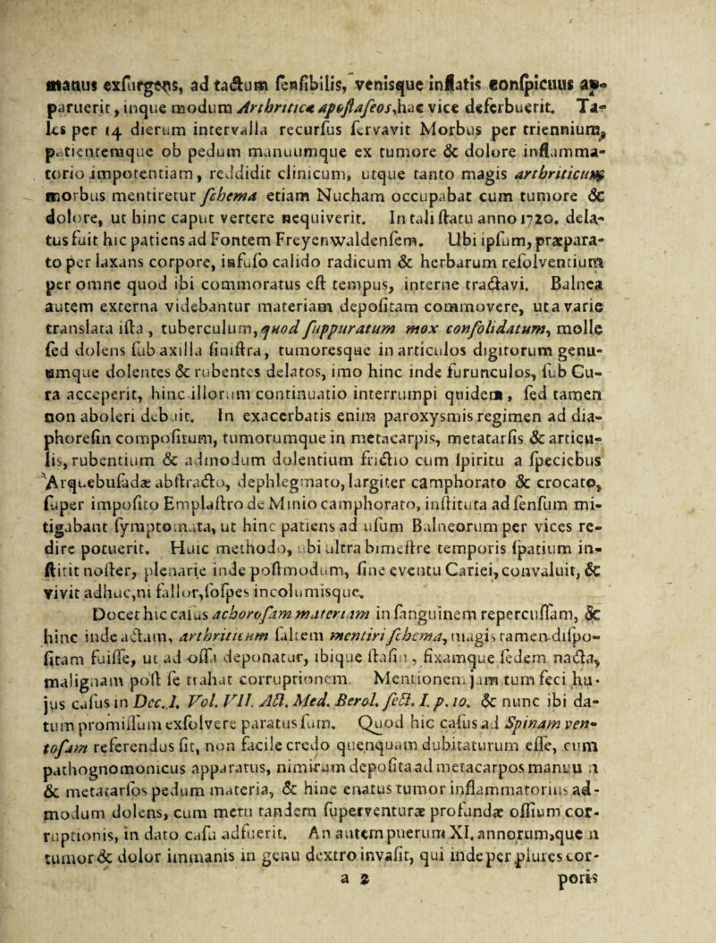 matius exfnfge^s, ad ta&um fewfibilis, venisque xnMatis eonlpicuus ay« paruerit, inque modum Arthrttic<e apofiafeoSyhac vice deferbuerit. Ta« ks per 14 dierum intervalla recurfus fervavit Morbus per triennium, patientemque ob pedum manuumque ex tumore & dolore inflamma¬ torio «impotentiam, reddidit clinicum, utque tanto magis arthriticum iTiOrbus mentiretur fchema etiam Nucham occupabat cum tumore <5c dolore, ut bine caput vertere nequiverit. In tali datu anno 1720. deia- tus fuit hic patiens ad Fontem Freyenwaldenfem. Ubi ipfum, praepara¬ to per laxans corpore, isfufo calido radicum & herbarum reiolvemium per omne quod ibi commoratus eft tempus, interne tra&avi. Balnea autem externa videbantur materiam depolitam commovere, ut a varie translata ifta , tuberculum,quod fuppuratum mox confohdatum, molle fed dolens fub axilla liniflra, tumoresque in articulos digitorum genu- emque dolentes & rubentes delatos, imo hinc inde furunculos, fub Cu¬ ra acceperit, hinc illorum continuatio interrumpi quidec», fed tamen non aboleri debuit. In exacerbatis enim paroxysmis regimen ad dia- phorelin compofnum, tumorumque in metacarpis, metatarfis & articu¬ lis, rubentium & admodum dolentium fn&io cum lpiritu a Ipeciebus Arquebufadae abftra&o, dephlegmato,largiter camphorato & crocato, fu per impofito Emplaftro de Minio camphorato, indituta adfenfum mi¬ tigabant fyraptomuta, ut hinc patiens ad ufum Balneorum per vices re¬ dire pocuerit. Huic methodo, bi ultra bimedre temporis Ipatium in- ftitit noder, plenarie indepoflmodum, fine eventu Cariei, convaluit, de vivit adhuc,ni fallor,fofpes incolumisquc. Docet hiccaius acborofim materiam infanguinem repercuffam, &c hinc indea&um, arthriticum labem mentiri fchcma^ magis ramendifpo- fitam fuilfe, ut ad -offa deponatur, ibique Idalio , fixamque fedem na&a, malignam poli fe tiahat corruptionem. Mentionem jum tum feci hu* jus cafus in Dcc.L Vol. VII. AU. Med. Berol. fett. /. p. 10. Sc nunc ibi da¬ tum promiffum exfolvere paratus fum, Quod hic cafus ad Spinam ven- tofam referendus fit, non facile credo quenquam dubitaturum efle, cum pathognomomeus apparatus, nimirum depofitaad metacarpos manuu n & metatarlos pedum materia, & hine enatus tumor inflammatorius ad¬ modum dolens, cum metu tandem fuperventurce profundae oflium cor¬ ruptionis, in dato cafu adfuerit. An autempuerum XI. annorum,quc n tumor & dolor immanis in genu dextro invafit, qui mdeperpiurescor- a z poris