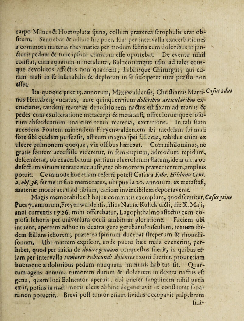 carpo Manus&Homop!atae fpina, collum praeterea fcrophulis erat ob¬ litum. Sentiebar & adhuc hic puer, fuas per intervalla exacerbationes a commota materia rhevmatica per modum febris cum doloribus in jtin- x dhiris pedum & tuncipfum clinicum c(3e oportebat. De eventu nihil conflat, cum aquarum mineralium , Balneorumque ufus ad tales eous* que devolutos affc&us non quadrent, habiiisque Chirurgus, qui cu¬ ram mali in fe inianabilis & deplorati infe fufeiperet tum praelio non effet. Ita quoque puer 15. annorum, MittewaldenGs, Chriftianus Marti-Cafuszdm nus Hertzberg vocatus, ante quinquennium dolortbtu articularibus ex¬ cruciatus, tandem materias depolitionem na&us elHixam ad manus & pedes cum exulceratione metacarpi & metatarfi, ofliculorumque erofo- rum abfcedentium una cum tenui materia, excretione. In tali flatu accedens Fontem mineralem Freyenwaidenfem ibi medelam fui mali fore libi quidem perfuafir, afleum magna Ipei fallacia, tabidus enim ex ulcere pulmonum quoque, vix olfibus haerebat. Cum nihilominus, ne gratis fontem accefliffe videretur, in femicupium, admodum tepidum, defeenderat, ob exacerbatum partium ulcerolarum flatum,idem ultra ob defe&um virium tentare nec aufir,nec ob mortem praevenientem,amplius potuit. Commode huc etiam referri potefl Cafus a Fabr. Hildano Cent, 2*obf.j(. ferme in line memoratus, ubi puella 20. annorum , ex metaftafi, materiae morbi acuti ad tibiam, cariem invincibilem deportaverat. Magis memorabile eft hujus commatis exemplum, quod lequitiir.C?/^^//^ Puer 7, annorum,Freyenwaldenlis,filius Nautae Kulick dnffi, dieX. Maji, anni currentis 1726; mihi offerebatur,Lagophthalmoaffe&uscum co- piofa Ichoris per univerfum oculi ambitum ploratione. Faciem ubi intueor, apertum adhuc in dextra gena gerebat ulcufculum, tenuem ibi¬ dem ftillans ichorem, praeterea fpiritum ducebat ftreperum & rhonchi- fonum. Ubi matrem expifeor, unde puero haec mala evenerim, per¬ hibet, quod per initia de dolore genuum conqueflus fuerit, in quibus et¬ iam per intervalla tumores rubicundi dolentes exorti fuerint, prout etiam hucusque a doloribus pedum nunquam immunis habitus iit. Quar¬ tum agens annum, tumorem durum Sc dolentem in dextra nadfus e*ft gena, quem loci Balneator aperuit, ubi praeter fanguinem nihil puris exiit, potius in mali moris ulcus abhinc degeneravit t conflanter fana¬ ri non potuerit., Brevi poft tumor etiam lividus occupavit palpebram