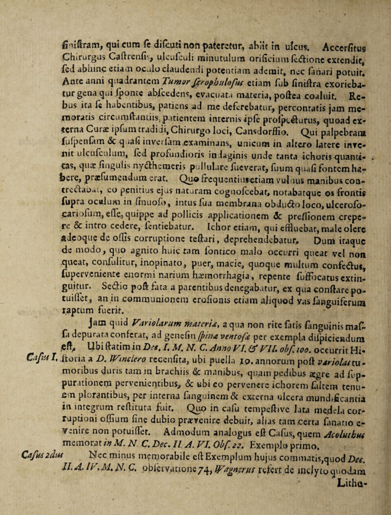 fimflram, qui cum fc difcuti non pateretur, abiit in ulcus. Accerfitus Chirurgus Cafiieniis, ulculculi minutulum orificium lc<flione extendit, ied abhinc etiam oculo claudendi potentiam ademit, nec lanari potuit. Ante anni quadrantem Tumor fer opbulofiu etiam fub finiflra exorieba¬ tur gena qui fponte abscedens, evacuata materia, poflea coaluit. Re¬ bus ita ie habentibus., patiens ad me deferebatur, percontatis jam me* moratis circuniflantiis\ patientem internis iple proipc<flurus, quoad ex- terna Curas ipfum tradidi, Chirurgo loci, Cansdorffio. Qui palpebram fulpenlam &-quafi inveilam,examinans, unicum in altero latere inve- nit ulcLifeulum, led profundioris indaginis unde tanta ichoris-quanti* tas, quas .finguiis nydthemcris pullulare fueverat, luum quali fontem ha- f>cre, prxfumendum erat. Quo frequentiuretiam vulnus manibus coa- trectaocu, eo penitius ejus naturam cognolcebat, notabatque os frontig {iipra ocalum in finuofo, intus fua membrana obdu<floloco, ulcerofo- Cariofum, ede,, quippe ad pollicis applicationem dc preflionem erepe- ic & intro cedet e, fentiebatur. Ichor etiam, qui effluebat, male olere ^dcoque de offis corruptione teftari, deprehendebatur. Dum itaque de modo, quo agnito huic tam fontico malo occurri queat vel non queat, confulitur, inopinato, puer, macie, quoque multum confe&us, fupet veniente enormi narium hasmorrhagia, repente fuflbeatus extin- guitur. SetfliG pofl fata a parentibus denegabatur, ex qua conflare po¬ tui flet, an in .communionem erofiaais etiam aliquod vas fanguiferum raptum fuerit. Jam quid VtrioUrum materis, aqua non rite fatis (anguinis maf- {a depurata conferat, ad genefin,(pin* ventofa per exempla difpiciendura Cft, Ubi ftatimin Des, I, M. N. C. 4nno VI. & VII. obfeioo. occ urrit Hi* CafusI, ito na a D. IVtnclero rcccnfita, ubi puella io. annorum po & variola* tu . moribus duris tam m brachiis 6c manibus, quam pedibus a^gre ad fup* purationera pervenientibus, & ubi eo pervenere ichorem fiitem tenu- f,n plorantibus, per interna fanguinem& externa ulcera mundificantia in integrum reflituta fuit. Quo in cafu tempeflive lata medela cor¬ ruptioni offium fine dubio prarvenire debuit, alias tam .certa limatio e- venire non potuifiet. Admodum analogus efl Cafus, quem Acoluthus memorat in M. N C. Dec. II A. VI,\ Obf. 22. Exemplo primo. Cafuszdiu Nec minus memorabile efl Exemplum hujus commatis,quod Des II. A> IV.M.U. C. pbfei vatione74, IVagnsms refert de inclyto quodam Lithd-