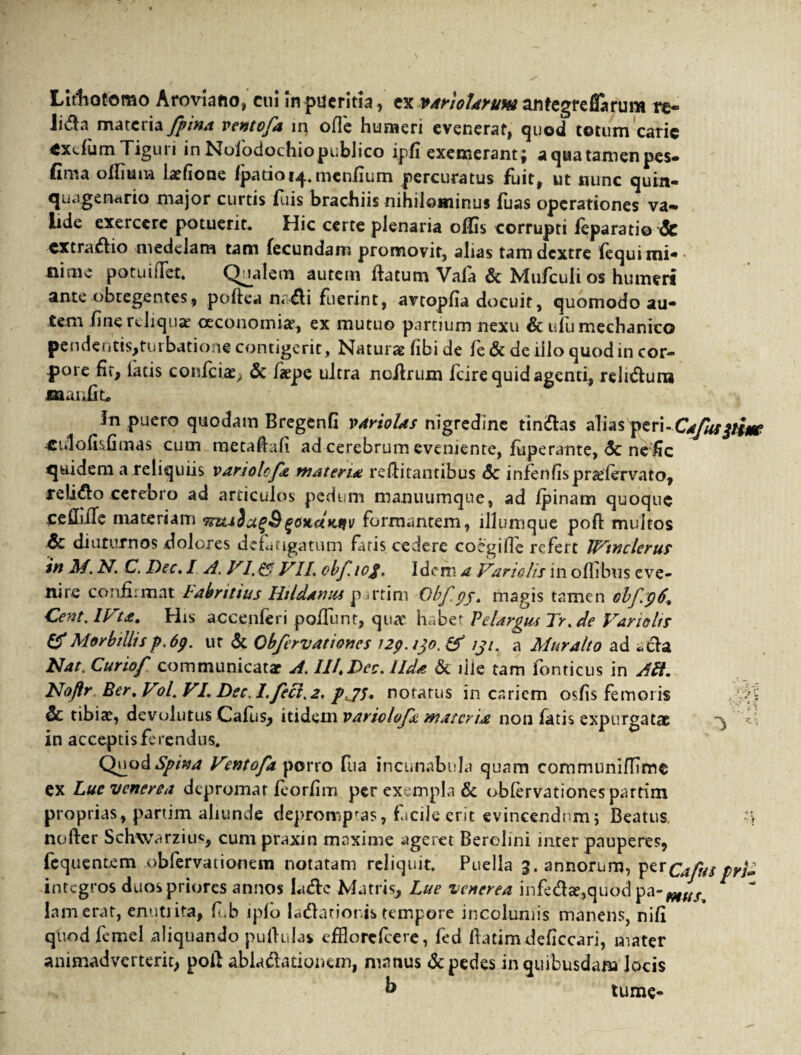 Llrfiotorao Aroviano, cui in pueritia, ex v/trioUruw anfegreflarum re- liifla materia fpina ventofa lq ofie humeri evenerat, quod totum carie exefum Tiguri in Nolodochiopublico ipfi exemerant; aqua tamen pes* fima oiliuna latfione fparioi^.mcniium percuratus fuit, ut nunc quin¬ quagenario major curtis fuis brachiis nihilominus fuas operationes va¬ lide exercere potuerit. Hic certe plenaria olfis corrupti leparatio & extradio medelam tam fecundam promovit, alias tam dextre fequi mi- niniv potuilTet. Qualem autem flatum Vala dc Mu/culi os humeri ante obtegentes, poftea n< dii fuerint, avtopfia docuit, quomodo au- tem fine reliquae oeconomiae, ex mutuo partium nexu & ufu mechanico pendentis>turbatione contigerit, Naturae hbi de fe & de illo quod in cor¬ pore fit, latis conficias, Sc fiepe ultra ncllrum fcire quid agenti, reliduru jaaufiu !n puero quodam Bregenfi varioUs nigredine tinnias alias peri-Cafuspim «i.lofisfimas cum metaftafi ad cerebrum eveniente, fuperante, <5c nefic quidem a reliquiis variotife, materi* reflitantibus <5c infenfispradervato, relido cerebro ad articulos pedum manuumqne, ad /pinam quoque ceflbiTe materiam TtztiSu^S^onaKtfv formantem, illumque poft multos .& diuturnos dolores defatigatum faris cedere coegifle refert IVtnclerus in M. N. C. Dec.I A. VI, & VII, obfiof, Idem a Variatis in offibns eve¬ nire confirmat labritius Hildaniu p u*tim Obfpj, magis tamen obf:p6, Cent.lVta. His accenferi poliunt, qua* h«bet Pe largies Tr,de Vano lis & Morbillis p.6p. ut & Obfervationes i2p.tjo. & iji, a Muralto ad *cla Nat. Curiof communicat* A. III,Dee. lld* & lile tam fonticus in Alt. Noftr Ber. Vol. VI. Dec. 1. feci. 2. pjs, notatus in cariem osfis femoris ,;-A 6c tibiae, devolutus Cafus, itid ^sxivariolof* materui non fatis expurgatae A in acceptis ferendus* Quod*SJp/W Ventofa porro fua incunabula quam communiffime ex Luc venerea depromat feorfim per exempla & obfervationes partim proprias, partim aliunde deprompfas, fiscile erit evincendum; Beatus, -y nofter Schwarzius, cum praxin maxime ageret Berelini inter pauperes, fequentem obfervationem notatam reliquit. Puella 3. annorum, perCafus pri» integros duos priores annos la&c Matris, Lue venerea infed*,quod pa-Mfif lamerat, enutiita, fub lpfo ladlatioris tempore incolumis manens, nifi quod femel aliquando pullulas efHorefcere, fed llatimdeficcari, mater animadverterit, poit ablu&ationem, manus & pedes in quibusdam locis k tume-