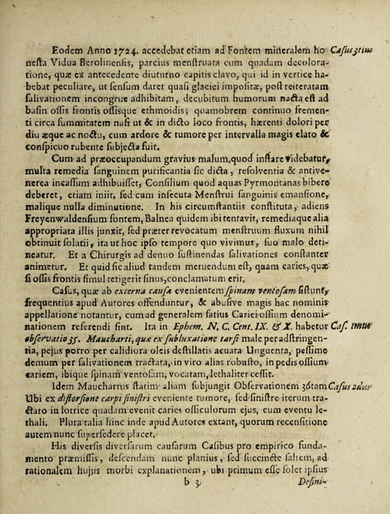 Eodem Anno 1724. accedebat etiam ad Fontem mineralem h& Cafus^tuu nefla Vidua Berolinenfis, parcius menffruata cum quadam decolora¬ tione, quae cx antecedente diuturno capitis clavo, qui id in vertice ha¬ bebat peculiare, ut fenfum daret quafi glaciei impofitae, poft reitera tam lalivationem incongrue adhibitam, decubitum humorum na&aeftad bafin olfis frontis offisque ethmoidis; quamobrem continuo fremen¬ ti. circa fummitatem na fi ut & in dido loco frontis, haerenti dolori per diu aeque ac no&u, cum ardore & tumore per intervalla magis elato & confpicuo rubente fubje&a fuit. Cum ad praeoccupandum gravius malum,quod inflare tidebatufy multa remedia fanguinem purificantia fic dida , refblventia & ancive- nerea incaffum adhibuiffet, Confilium quod aquas Pyrmontanas bibero deberet, etiam iniit, fed cunv infecuta Menflrui fanguinis emanfione, malique nulla diminutione. In his circumflandis conffituta, adiens Freyenwaldenfium fontem, Balnea quidem ibi tentavit, remediaque alia appropriata illis junxit, fed praeter revocatum menftruum fluxum nihil obtinuit folatii , ita ut hoc lpfb tempore quo vivimus, fuo malo deti¬ neatur. Et a Chirurgis ad denuo fuflinendas falivationes conflante* animetur. Et quid fic aliud tandem metuendum eft> quam caries, quae fi offis frontis fimul tetigerit finus,concIamatum erit, Cafus, quae ab externa caufa evenientem fpinam ventofam fiflunfy frequentius apud Atitores offenduntur, & abufive magis hac nominis appellatione norantur, cum ad generalem fatius Carici offium denomi¬ nationem referendi fint. Ita in Epbem. N, C. Cent.JX. & X. habetur Cafi IMUS nbfervatiojj. Maucharti, qua ex fubluxatione tarfi male peradflringen- tia, pejus porro per calidiora oleis deftillads acuata Unguenta, peffime demum per falivationem tra<£lata,>in viro alias robuffo, in pedis offium- «ariem, ibique fpinam ventofun, vocaram,-lethaliterceffit. Idem Mauchartus ftatim* aliam fiibjurtgit Obfervadonem }(5tamCafUszam Ubi ex difiorfiene carpifimftri eveniente tumore, fed^niflre iterum tra¬ nato inlotrice quadam evenit caries officulorum ejus, cum eventu le- thali. Plura talia hinc inde apud Autore* extanr, quorum recenfitione autemnutte fuperfedere placet,- His diverfis diverfarum caufarum Calibus pro empirico funda¬ mento praemiffis, defeendam nunc planius , fed fuccinc-le (altem, ad rationalem hujus morbi explanationem, ubi primum cfledolet ipfius b Defini* 1