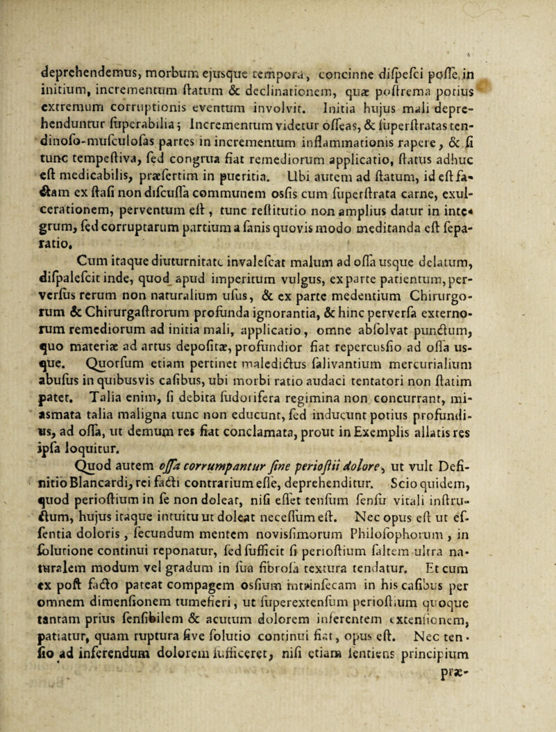 deprehendemus, morbum ejusque tempora, concinne difpefci pofle;in initium, incrementum flatum <Sc declinationem, qua? poftrema potius extremum corruptionis eventum involvit. Initia hujus mali depre- henduntur fiiperabilia $ Incrementum videtur offeas, & liiperftratas ten- dinofo-mufculofas partes in incrementum inflammationis rapere, & fi tunc tempeftiva, fed congrua fiat remediorum applicatio, flatus adhuc eft medicabilis, praefertim in pueritia. Ubi autem ad flatum, id eftfa- ex ftafi nondifcuffa communem osfis cum fuperflrata carne, exul¬ cerationem, perventum efl , tunc reflitutio non amplius datur in inte* grum, fed corruptarum partium a fanis quovis modo meditanda eft fepa- ratio. Cum itaque diuturnitate invalefeat malum ad offa usque delatum, difpalefcit inde, quod apud imperitum vulgus, exparte panenturn,per- verfus rerum non naturalium ufus, & ex parte medendum Chirurgo¬ rum & Chirurgaftrorum profunda ignorantia, & hinc perverfa externo¬ rum remediorum ad initia mali, applicatio, omne abfolvat pundum, quo materiae ad artus depolita?, profundior fiat repercusfio ad ofla us¬ que. Quorfum etiam pertinet maledidus falivantium mercurialium abufus in quibusvis cafibus, ubi morbi ratio audaci tentatori non ftatim pater. Talia enim, fi debita fiidoiifera regimina non concurrant, mi- asmata talia maligna tunc non educunt, fed inducunt potius profundi¬ us, ad offa, ut demum res fiat conclamata, prout in Exemplis allatis res ipfa loquitur. Quod autem ojfa corrumpantur fine periofiii dolore^ ut vult Defi¬ nitio Blancardi, rei fadi contrarium efie, deprehenditur. Scio quidem, quod perioftium in fe non dolear, nili eflet tenlum femii vitali inflru- dum, hujus itaque intuituut doleat neceflumefl. Nec opus efl ut ef¬ flentia doloris, fecundum mentem novisfimorum Phiiofophorum , in folutione continui reponatur, fedfufficit fi perioftium faitera ultra na¬ turalem modum vel gradum in fua fibrola textura tendatur. Et cum cx poft fiido pateat compagem osfium intwnfecam in his cafibus per omnem dimenfionem tumefieri, ut fuperextenfum perioftium quoque tantam prius fenfibilem & acutum dolorem inferentem extentionem, patiatur, quam ruptura five folutio continui fiat, opus eft. Nec ten- fio ad inferendum dolorem iufficeret, nili etiam lentiens principium prae-