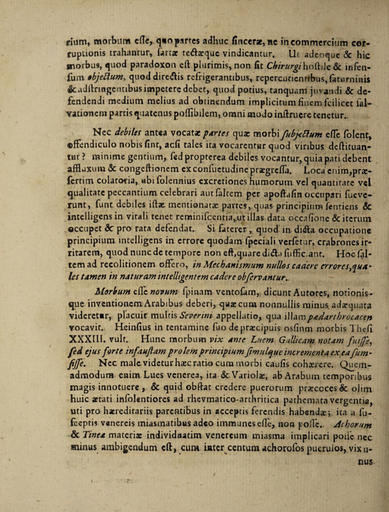 ruptionis trahantur, tertae te&aequc vindicantur* Ut adeoque & hic morbus, quod paradoxon eft plurimis, non fit ChirurgihoftAz & infen- fum ibjeRum, quod dire&is refrigerantibus, repercuticnribusvfatuminis &adllnngeruibus impetere debet, quod potius, tanquam juvandi & de¬ fendendi medium melius ad obtinendum implicitum finem fcilicet fal- vationern partis quatenus poffibilem, omni modo inftruere tenetur.. Nec debiles antea vocatae partes quae morbi fubftlum effe folent, offendiculo nobis fint, aefi tales ita vocarentur quod viribus deftituan- tur ? minime gentium, fedpropterea debilem vocantur, quia pati debent affluxum& congeftionem exconfuctudinepraegreffa. Loca enim,prte- fertim colatocia, «bi folennius excrcriones humorum vel quantitate vel qualitate peccantium celebrari autfaltem per apoftafin occupari fueve- runt, funt debiles iftae mentionatae partes, quas principium fentiens & intelligens in vitali tenet reminifcentia,ut illas data occafione & iterum occupet 8c pro rata defendat. Si faterer , quod in. di<Sfa occupatione principium intelligens in errore quodam fpeciali verfetur, crabrones ir¬ ritarem, quod nunc de tempore non eft,quare di&u fufbc.ant. Hoctel- temad recolitionem offero, in Mechanismum nullos cadere errores^ua* les tamen in naturam intelligentem cadere obfervantur,. Morbum effe novum fpinam ventotem, dicunt Autores, notionis- que inventionem Arabibus deberi, quae cum nonnullis minus, adaequata videreUr, placuir multis Severint appellatio, qua illampadarthrocacett vocavit. Heinfius in tentamine fuo de praecipuis osfinm morbis Thefi XXXIII. vult.. Hunc morbum vix Amc Luem Gallicam notam fuife, fed ejus forte infaujlam prolem principium fimulque incrementa ex eafum- fijfe. Nec male, videtur haec ratio cum morbi caufis cohaerere. Quem¬ admodum enim Lues venerea, ita & Variolae, ab Arabum temporibus magis innotuere , & quid obftat credere puerorum pneccces <§c olim huic aetati infolentiores ad rhevmatico-arthritica pathemata vergentia, uti pro haereditariis parentibus in acceptis ferendis habendte; ita a fu- fceptis venereis miasmatibus adeo immunesefle, non poffe.. Achorum & Tinea materiae individtiatim venereum miasma implicari poiie nec minus ambigendum cft, cum imer centum achorofos puerulos, vix u- nus
