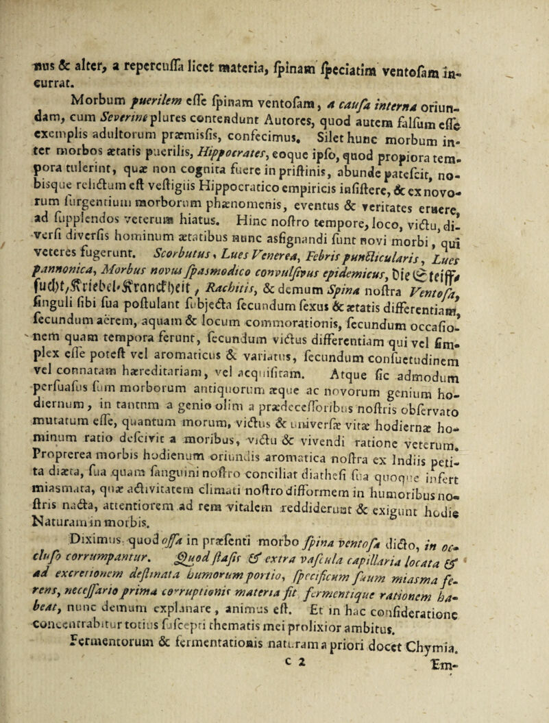 1>US & alter, a reperculTa licet materia, fpinatn Ipeciatim ventoCim in- currat. Morbum puerilem effe fpinam ventofam, a caufa intern,a oriun¬ dam, cum ttpmwplures contendunt Autores, quod autem falfumeffe exemplis adultorum pramisfis, confecimus. Silet hunc morbum in¬ ter morbos aetatis puerilis, Hippocrates, eoque ipfo, quod propiora tem. pora tulerint, quae non cognita fuere in priftinis, abunde patefcit, no- bisque reh<ftumeft veftigiis Hippocratico empiricis infiftere, & ex novo¬ rum (urgentium morborum phaenomenis, eventus & veritates eruere ad fupplendos veterum hiatus. Hinc noftro tempore, loco, viftu, dii verfi diverfis hominum aetatibus nunc asfignandi fune novi morbi ,’qui veteres fugerunt. Scorbutus. Lues Venerea, FebrispunUtcularis, Lues pannonica, Morbus novus fpasmodtco convulfaus epidemicus, fud)t,j\liebel'&r(incf!)<it, Rachitis, demum Spina noftra Ventofd finguli (ibi fua poftulant fubjeda lecundum (exus & aetatis differentiam* fecundum aerem, aquam & locum commorationis, fecundum occafiol 'nem cluasn tempora ferunr, fecundum vicius differentiam qui vel fimi plex eile poteft vel aromaticus & variatus, fecundum confuetudinem vel connatam haereditariam, vel acquifitam. Atque fic admodum perfuafus fum morborum antiquorum aeque ac novorum genium ho¬ diernum, in tantnm a genio olim a pradecefforibus noftris obfervato mutatum effe, quantum morum, vidius & univerlse vita hodierna ho¬ minum ratio defetvit a moribus, vidlu & vivendi ratione veterum Proprerea morbis hodientrm oriundis aromatica noftra ex Indiis petii ta diata, fua quam fanguini noftro conciliat diathefi fua quoque infert miasmata, qua adlivitatcm climati no(frodi(formem in humoribus no— ftris nada, attentiorem ad rem vitalem reddiderunt & exigunt hodie Naturaminmo rb is. Diximus in praefenti morbo fipina ventofd dido, in oc- cltfo corrumpamur. guod ftafie tf extra v a ficula capillaria locata & ad ex cretionem def mata humorum portio, fpccificum fi<um miasm a fe¬ rens, neccjfano prima corruptioni* materia fit fermentique rationem ha¬ beat, nunc demum explanare , animus eft. £t in hac confideratione conccnrrabitur totius fjfcepri thematis mei prolixior ambitus. Fermentorum & fermentationis naturam a priori docet Chymia,