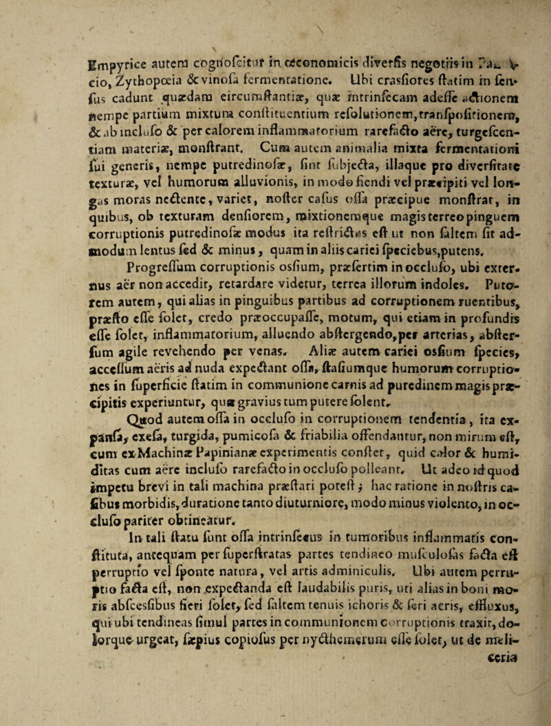 cio, Zythopoeia &c vinofa fermencatione. Ubi crasfiores Aatim in feri* fus cadunt 311 ardam eircumflantiae, quae mtrinfecam a defle a&ionem nempe partium mixtum conflituentium refolutionetnjtrari/pofifioncii?, & ab mclufo & per calorem inflammatorium rarcfa&o aere, turgefcen- tiam materiae, monftrant. Cum autem animalia mixta fermcntationi fui generis, nempe putredinofar, fint fubjecfla, illaquc pro diverfitatc texturae, vel humorum alluvionis, in modo flendi velpracfipiti vel lon¬ gas moras nc&entc, variet, nofter cafus offa praecipue monflrat, in quibus, ob texturam denfiorem, mixtionemque magis terreo pinguem corruptionis putredinofse modus ita rc Aridi as eft ut non faltem fit ad¬ modum lentus fed <Sc minus, quam in aliis cariei fp€ciebus,puten$, Progrefliim corruptionis osfium, praefertim in occlufo, ubi exter¬ nus aer non accedir, retardare videtur, terrea illorum indoles. Puto¬ rem autem, qui alias in pinguibus partibus ad corruptionem ruentibus, praefto eflfe folet, credo prseoccupaffe, motum, qui etiam in profundis cfle folet, inflammatorium, alluendo abftcrgendo,pet arterias, abfter- fum agile revehendo per venas. Aliae autem cariei osfium fpeeies, acccffum aeris ad nuda expediant ofla, ftaflumquc humorum corruptio¬ nes in fuperfleie ftatim in communione carnis ad puredinem magis prae¬ cipitis experiuntur, quar gravius tum putere folent. Qttod autem ofla in occlufo in corruptionem tendentia, ita ex- panda* exefa, turgida, pumicofa & friabilia offendantur, non mirum efl, cum ex Machinae Papinianae experimentis conflet, quid calor & humi- ditas cum aere inclufo rarefadlo in occlufo polleant. Ut adeo idquod impetu brevi in tali machina praedari potefl i hac ratione in noftris ca- fibut morbidis, duratione tanto diuturniore, modo minus violento, »n oc- dufo pariter obtineatur. in tali flatu funt ofla intrinfeeus in tumoribus inflammatis con- ftituta, antequam per fupcrftratas partes tendineo mufculofas fl.dla eft perruptio vel fponte natura, vel artis adminiculis. Ubi autem perrti- ptio fa&a eft, non expedlanda eft laudabilis puris, uti alias in boni mo¬ ris abfcesfibus fleri folet, fed faltem tenuis ichoris & feri aeris, effluxus, qui ubi tendineas fimul partes in communionem corruptionis traxir, do- iorque^ urgeat, fiepius copiofus per nydlhememm efle folet, ut de nreft- * ccna