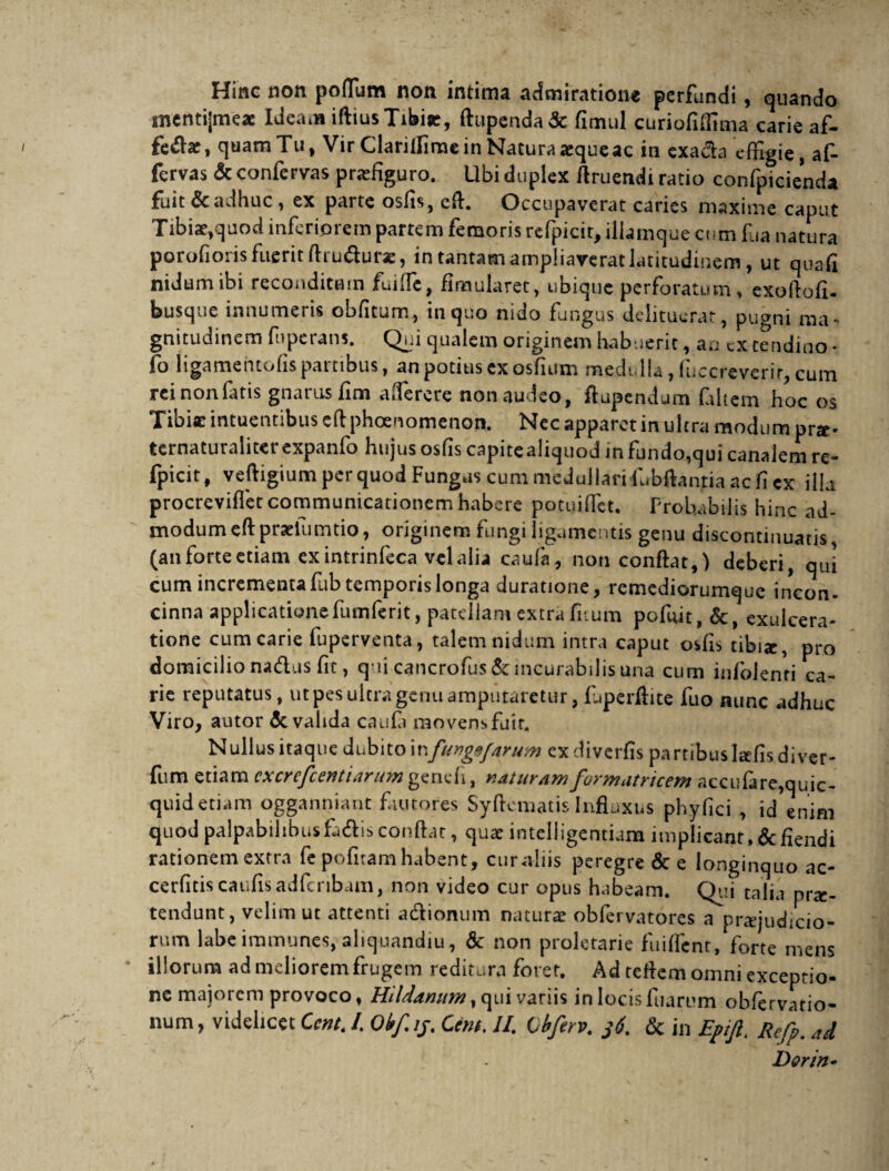 Hinc non poflum non intima admiratione perfundi, quando mentijmeae Ideam iftius Tibisc, ftupenda& fimul curiofiffima carie af¬ ferar, quamTu, Vir Clarillime in Natura jequeac in exada effigie, af- fervas & confervas praefiguro. Ubi duplex Aruendi ratio confpicienda fuit & adhuc, ex parte osfis, efl. Occupaverat caries maxime caput Tibiae,quod inferiorem partem femoris refpicit, iliamque cum fua natura porofioris fuerit ftru&ur*, in tantam ampliaverat latitudinem, ut quafi nidum ibi reconditam fui (Te, fimularet, ubique perforatum > exoftofi. busque innumeris obfitum, in quo nido fungus delituerat, puani ma¬ gnitudinem fuperans. Qui qualem originem habuerit, an excendino * fo iigamentofis partibus, an potius exosfium medulla, fucqreverir, cum rei non fatis gnarus fim a (Te re re non audeo, ftupendum faltem hoc os Tibi* intuentibus cfl phaenomenon. Nec apparet in ultra modum pra- ternaturaliter expanfo hujus osfis capite aliquod in fundo,qui canalem re- fpicit, veftigium per quod Fungus cum medullari lbbftanria ac fi ex illa procreviflet communicationem habere potuiffet. Probabilis hinc ad¬ modum eft pradumtio, originem fungi ligamentis genu discontmuatis (an forte etiam ex intrinfeca vel alia caufa, non conflat,) deberi, qui cum incrementa fub temporis longa duratione, remediorumque incon¬ cinna applicationefumferit, patellam extra litum pofuit, &, exulcera¬ tione cum carie fuperventa, talem nidum intra caput osfis tibiae, pro domicilio nadus fit, qui cancrofus& incurabilis una cum infolenri ca¬ rie reputatus, ut pes ultra genu amputaretur, fuperflite fuo nunc adhuc Viro, autor & valida caufi movens fuit. Nullus itaque dubito infung&farum exdiverfis partibusltefisdiver- fum etiam cxcrefcentiarum gendi, naturam formatricem accufare,quic- quid etiam ogganniant fautores Syflematis Influxus phyfici , id enim quod palpabilibusfa<Ai$conflat, qua: intelligentiam implicant,defiendi rationem extra fe pofitamhabent, curaliis peregre & e longinquo ac- cerfitiscaufisadfcribam, non video cur opus habeam. Qui talia pro¬ tendunt, velim ut attenti a&iomim naturae obfervatores a praejudicio¬ rum labeiramunes, aliquandiu, & non proletarie fuiflent, forte mens illorum ad meliorem frugem reditura forer. Ad reflem omni exceptio¬ ne majorem provoco, Hildanum, qui variis in locis ftiarum obfervatio- num, videlicet Cent. /. Okf.ij. Cem. II Ibferv. 36. & in Eptjl. Refp. ad Dor in»