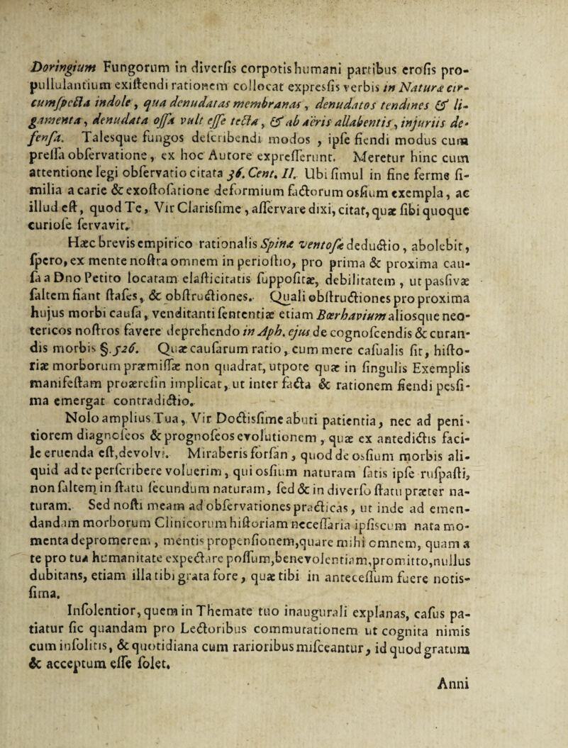 Doringium Fungorum in diverfis corpotishumani partibus crofis pro- pullulantium exiftendi rationem collocat expresfis verbis in Natura cir- cum/pcila indole, qua denudatas membrana*, denudatos tendines & li¬ gamenta, denudata offa vult ejfe tettar, & ab aeris allab entis, injurus de- fenfa. Talesque fungos defcribendi modos , ipfe fiendi modus cura preiia obfervatione, ex hoc Autore exprcfferiint. Meretur hinc cum attentione legi obfervatio citata jf.Cent.I/. Ubifimul in fine ferme fi- milia a carie &exoftofarione deformium fa&orumosfium exempla, ac illud cfi, quod Te, Vir Clarisfime , afiervare dixi, citat, qu*e fibi quoque cunole fervavitv Haec brevis empirico rationalis Spina vetttofaM u&io, abolebit, fpero, ex mente noftra omnem in periolho, pro prima & proxima cau- fa a Dno Petito locaram elafiicitatis fuppoficae, debilitatem , utpasfivee faltcrn fiant fiafes, & obfirudiones,. Quali ©blfrudiones pro proxima hujus morbi caufa,, venditanti fententiae etiam BcerbaviumSi\\oit\wt neo¬ tericos nofiros favere deprehendo in Aph> ejus de cognofeendis & curan¬ dis morbis Quaecaufarum ratio , cum mere cafualis fit, hifto- rise morborum praemiffae non quadrat, utpote quae in fingulis Exemplis manifeftam proaerefin implicat, ut inter fa&a & rationem fiendi pesfi- ma emergat contradi&io. Nolo amplius Tua, Vir Dodisfime abuti patientia, nec ad peni* tiorem diagnefeos &prognofeosevolutionem ,.quae cx antedidis faci¬ le eruenda cflydevolv?. Miraberis forfim , quod de osfium morbis ali- quid ad te perferibere voluerim, qui osfium naturam fatis ipfe rufpafti, nonfdtem infiatu fecundum naturam, fed & in diverfo ftatu prteter na¬ turam. Sed nofti meam ad obfervarionespradicas, ut inde ad emen¬ dandam morborum Clinicorumhiftoriam nccefiaria ipfiscum nata mo¬ menta depromerem , mentis propenfionem,quare mihi omnem, quam a te pro tua humanitate expedare pofTumjbenevolentian^proniitto^ullus dubitans, etiam illa tibi grata fore, quae tibi in antecefium fuere notis- fima. Infolentior, quem in Themate tuo inaugurali explanas, cafus pa¬ tiatur fic quandam pro Ledoribus commutationem ut cognita nimis cuminfolitis, & quotidiana cum rarioribus mifceantur, id quod gratum & acceptum effe folet. Anni