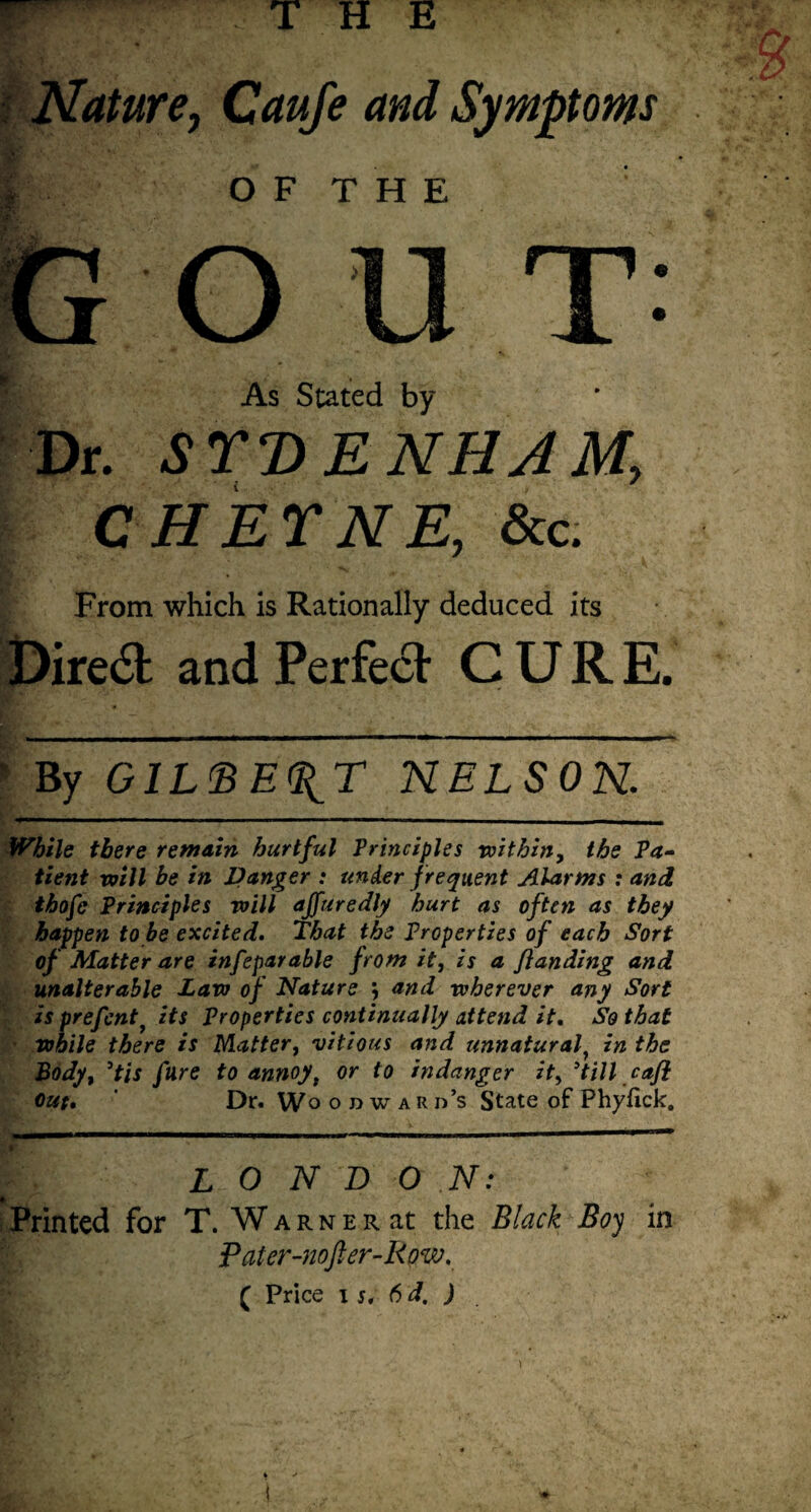 Nature, Caufe and Symptoms f O F T H E OUT As Stated by Dr. SYDENHAM, CHEYNE, See. From which is Rationally deduced its Diredt and Perfect CURE. ’ By GILBERT NELSON. While there remain hurtful Principles within, the Pa¬ tient will be in Danger : under frequent Alarms : and thofe Principles will ajfuredly hurt as often as they happen to be excited. That the Properties of each Sort of Matter are infeparable from it, is a funding and unalterable Law of Nature , and wherever any Sort is prefcnti its Properties continually attend it. So that ■ while there is Matter, vitious and unnatural} in the Body, 9tis fare to annoy, or to indanger it, ’till cafl out. ' Dr. Woodward’s State of Phyfick. LONDON: Printed for T. W a r n e r at the Black Boy in Pater-nofter-Row. ( Price i s. 6 d. )