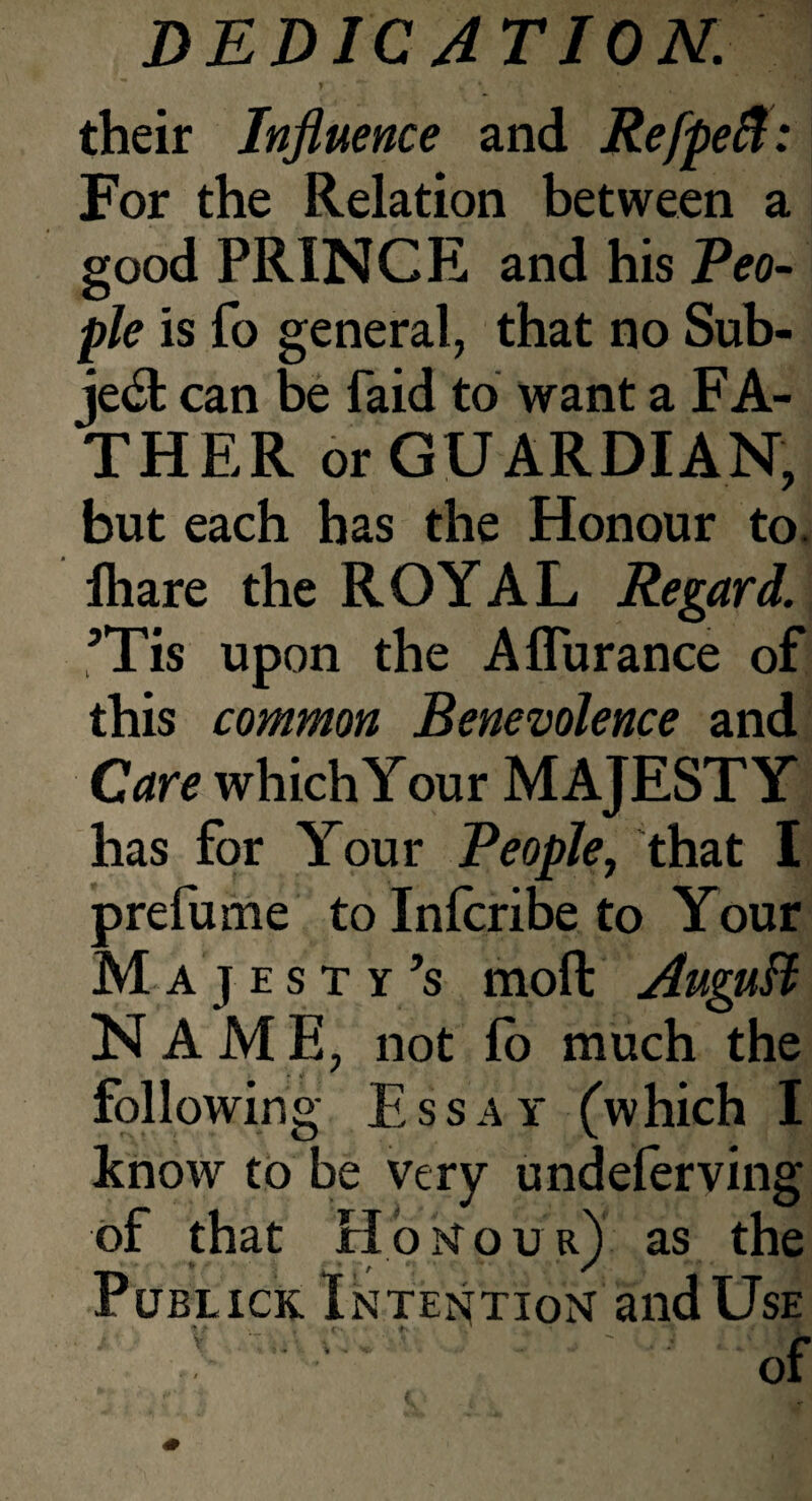 y ■ * w • • • , . their Influence and Refpeft: For the Relation between a good PRINCE and his Peo¬ ple is fo general, that no Sub¬ ject can be Paid to want a FA- THER or GUARDIAN, but each has the Honour to. fliare the ROYAL Regard. ’Tis upon the Aflurance of this common Benevolence and Care which Your MAJESTY has for Your People, that I prefume to Infcribe to Your Majesty’s moll: AuguB NAME, not lo much the following Essay (which I know to be very undelerving of that Honour) as the Publick Intention and Use