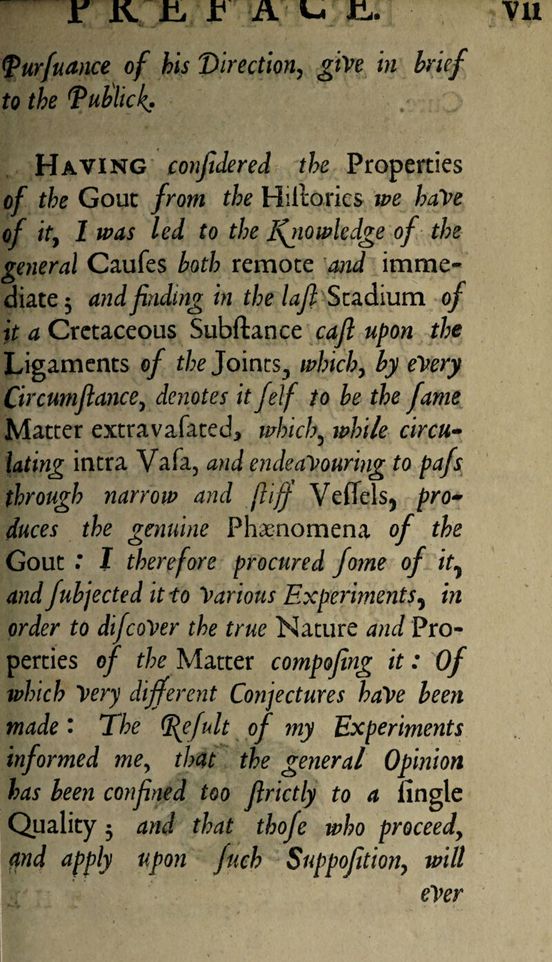 <Purfuance of bis Direction, give in brief to the TuUick. Having confidered the Properties of the Gout from the Hiltorics we baVe of it, 1 was led to the I\ptowledge of the general Caufes both remote and imme¬ diate; and finding in the l aft Stadium of it a Cretaceous Subftance cafl upon the Ligaments of the Joints, which, by every Circumftance, denotes it felf to be the fame Matter extravafated, which, while circu¬ lating intra Vafa, and endeavouring to pafs through narrow and fliff Veflels, pro¬ duces the genuine Phenomena of the Gout : I therefore procured fome of it, and fubjected it to Various Experiments, in order to difcoVer the true Nature and Pro¬ perties of the Matter compojing it: Of which Very different Conjectures have been made • The fefult of my Experiments informed me, tl>at the general Opinion has been confined too firictly to a iingle Quality; and that thofe who proceed, ctnd apply upon fuch Suppofition, will ever