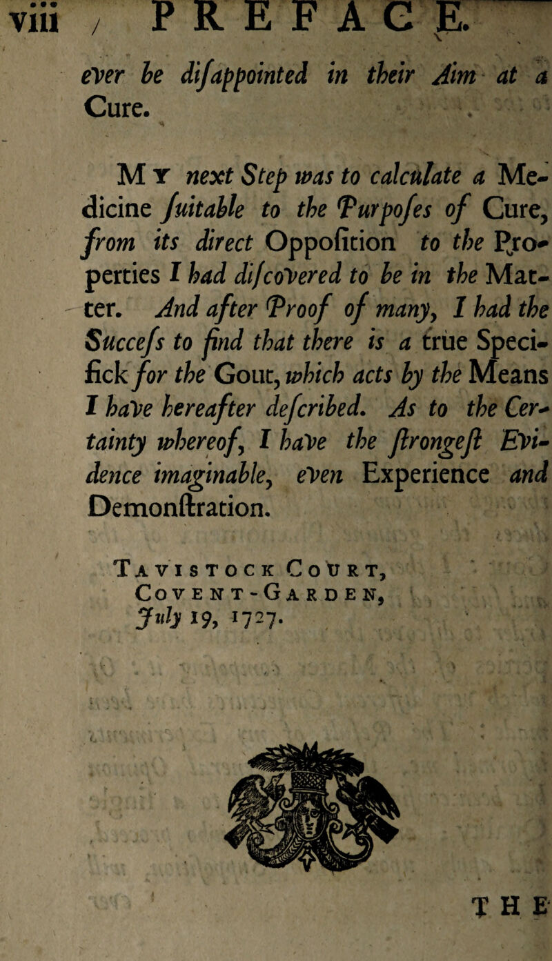 viii / FR E F A G E. ever he difappointed in their Aim at a Cure. M y next Step was to calculate a Me¬ dicine Juitable to the Purpofes of Cure, from its direct Oppofition to the Pro¬ perties I had dif covered to be in the Mat- - ter. And after (Proof of many, I had the Succefs to find that there is a true Speci- fick for the Gout, which acts by the Means I have hereafter defcribed. As to the Cer¬ tainty whereof I have the flrongejl Evi¬ dence imaginable, even Experience and Demonftration. Tavistock Court, Cove nt-Garden, July 19, 1727. ij - • , ^ *.' l ‘ j f -j v J * ' the