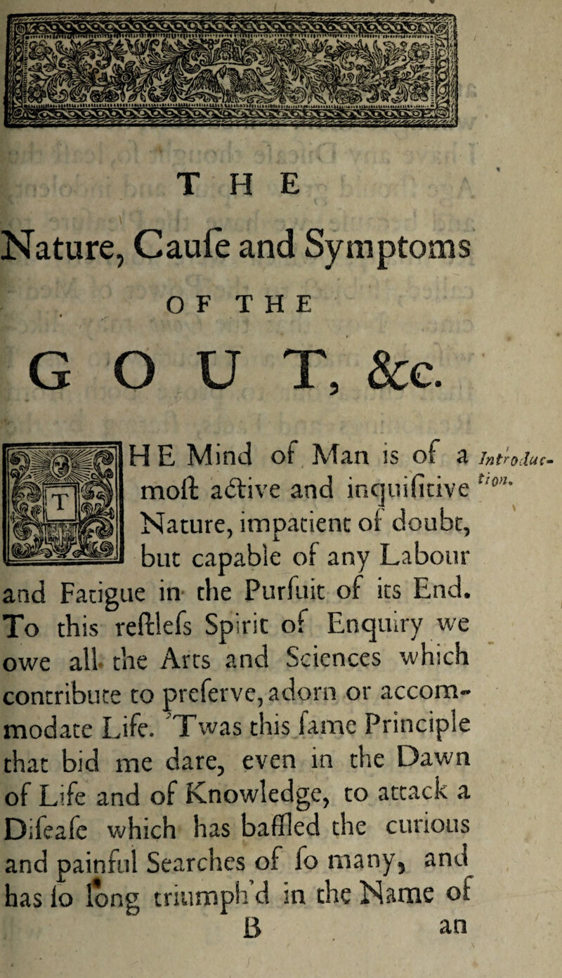 THE Nature, Caufe and Symptoms O F T H E * ,, GOUT, &c. HE Mind of Man is of a Intro due- moil active and inquifitive t,'0>’’ Nature, impatient of doubt, but capable of any Labour and Fatigue in the Purfuit of its End. To this reftlefs Spirit of Enquiry we owe all the Arts and Sciences which contribute to preferve, adorn or accom¬ modate Life. Twas this fame Principle that bid me dare, even in the Dawn of Life and of Knowledge, to attack a Difeaie which has baffled the curious and painful Searches of fo many, and has lo long triumph’d in the Name of B an