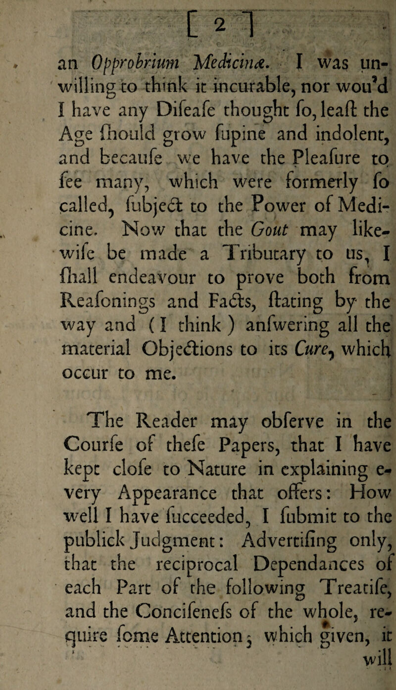 willing to think it incurable, nor wou’d I have any Difeafe thought fo,leaft the Age fhould grow fupine and indolent, and becaufe we have the Pleafure to fee many, which were formerly fo called, fubjeil to the Power of Medi¬ cine. Now that the Gout may like- wile be made a Tributary to us, I (ball endeavour to prove both from Reafonings and Fails, flaring by the way and (I think ) anfwering all the material Objections to its Cure, which occur to me. The Reader may obferve in the Courfe of thefe Papers, that I have kept dole to Nature in explaining e- very Appearance that offers: How ■well I have iucceeded, I fubmit to the publick Judgment: Adverrifing only, that the reciprocal Dependances of each Part of the following Treatife, and the Goncifenefs of the whole, re¬ quire feme Attention 3 which given, it