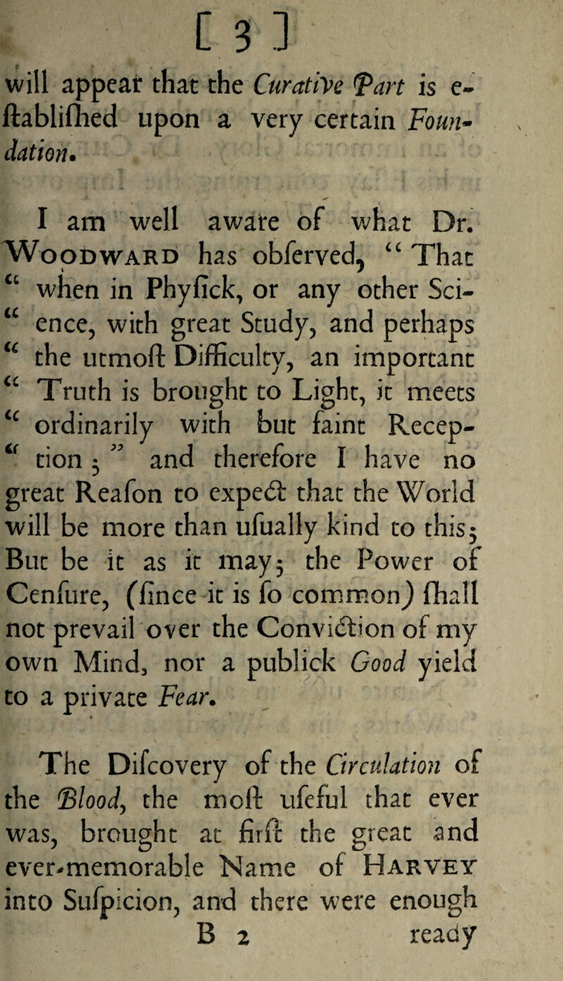will appear that the Curative (part is e- ftablifhed upon a very certain Foun¬ dation. I am well aware of what Dr. Woodward has obferved, “ That “ when in Phyfick, or any other Sci- “ ence, with great Study, and perhaps u the utmoft Difficulty, an important u Truth is brought to Light, it meets <c ordinarily with but faint Recep- <f tion 5 ” and therefore I have no great Reafon to expedf that the World will be more than ufually kind to this5 But be it as it may5 the Power of Cenfure, (iince it is fo common) fhall not prevail over the Conviction of my own Mind, nor a publick Good yield to a private Fear. The Difcovery of the Circulation of the Blood, the moll ufeful that ever was, brought at firfc the great and ever-memorable Name of Harvey into Sufpicion, and there were enough