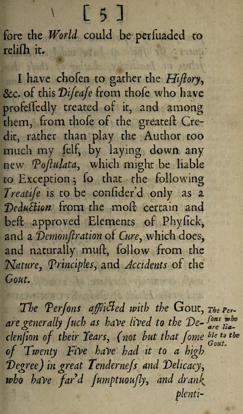 ' [5] fore the World could be perfuaded to relifli it. ' I* . . ** I have chofen to gather the Hijlory, See. of this Difeafe from thofe who have profeffedly treated of it, and among them, from thofe of the greateft Cre¬ dit, rather than play the Author too much my felf, by laying down any new Pojlulata, which might be liable to Exception ■, fo that the following Treatife is to be confider’d only as a DeduB'wn from the mod: certain and bed: approved Elements of Phyfick, and a Demonftration of Cure, which does, and naturally mull, follow from the Mature, principles, and Accidents of the Gout. The Per Jons afflicted with the Gout, The Per- are generally Jucb as have lived to the De- JJf clenlton of their tears, (not but that fome ble u , J 1 1,,- J, ■ i Goaf* of 7 wenty tiVe baVe bad it to a high 'Degree) in great Tendernefs and Delicacy, who haVe fard Jumptuoufly, and drank. plenti-