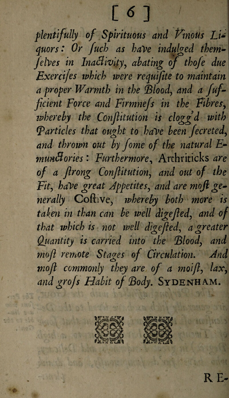 plentifully of Spirituous and Vinous I_i* quors • Or fuch as haVe indulged them- jehes in Inactivity, abating of tbofe due Exercijes which were requifite to maintain a proper Warmth in the Blood, and a fuf- ficient Force and Firmnefs in the Fibres, whereby the Confutation is cloggd with (Varticles that ought to haVe been fecreted, and thrown out by fome of the natural E- munfiories '■ Furthermore, Arthriticks are of a Jlrong Confutation, and out of the Fit, haVe great Appetites, and are moji ge. nerally Coftive, whereby both more is taken in than can be well digejled, and of that which is not well digefted, a greater Qiiantity is carried into the Blood, and mofl remote Stages of Circulation. And mofl commonly they are of a moifl, lax, and grofs Habit of Body. Sydenham. .» RE-
