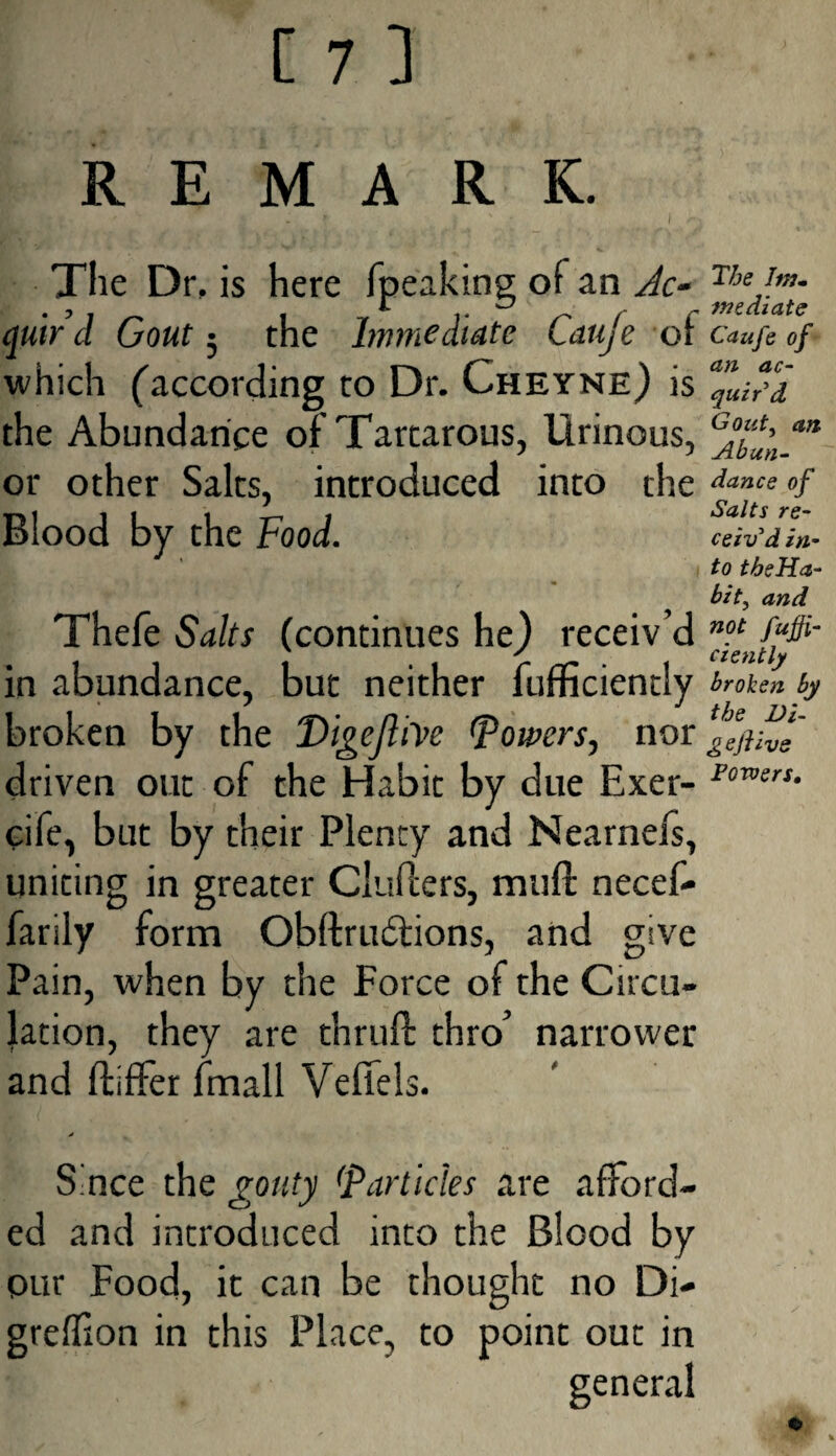 REMARK. The Dr, is here (peaking of an Ac- quird Gout; the Immediate Cauje of which (according to Dr. Cheyne) is the Abundance of Tartarous, Urinous, or other Salts, introduced into the Blood by the Food. Thefe Saks (continues he) receiv’d in abundance, but neither fufficiently broken by the Digefhve (powers, nor driven out of the Habit by due Exer- cife, but by their Plenty and Nearnefs, uniting in greater CluPcers, muft necef- farily form Obftrudtions, and give Pain, when by the Force of the Circu¬ lation, they are thruft thro’ narrower and ftifFer fmall Vefiels. The lm~ mediate Caufe of an ac¬ quit d Goztt, an Abun¬ dance of Salts re¬ ceiv'd in¬ to theHa- bit, and not fuffi¬ ciently broken by the Di¬ gs flive Powers. Since the gouty Particles are afford¬ ed and introduced into the Blood by pur Food, it can be thought no Di- greffion in this Place, to point out in general