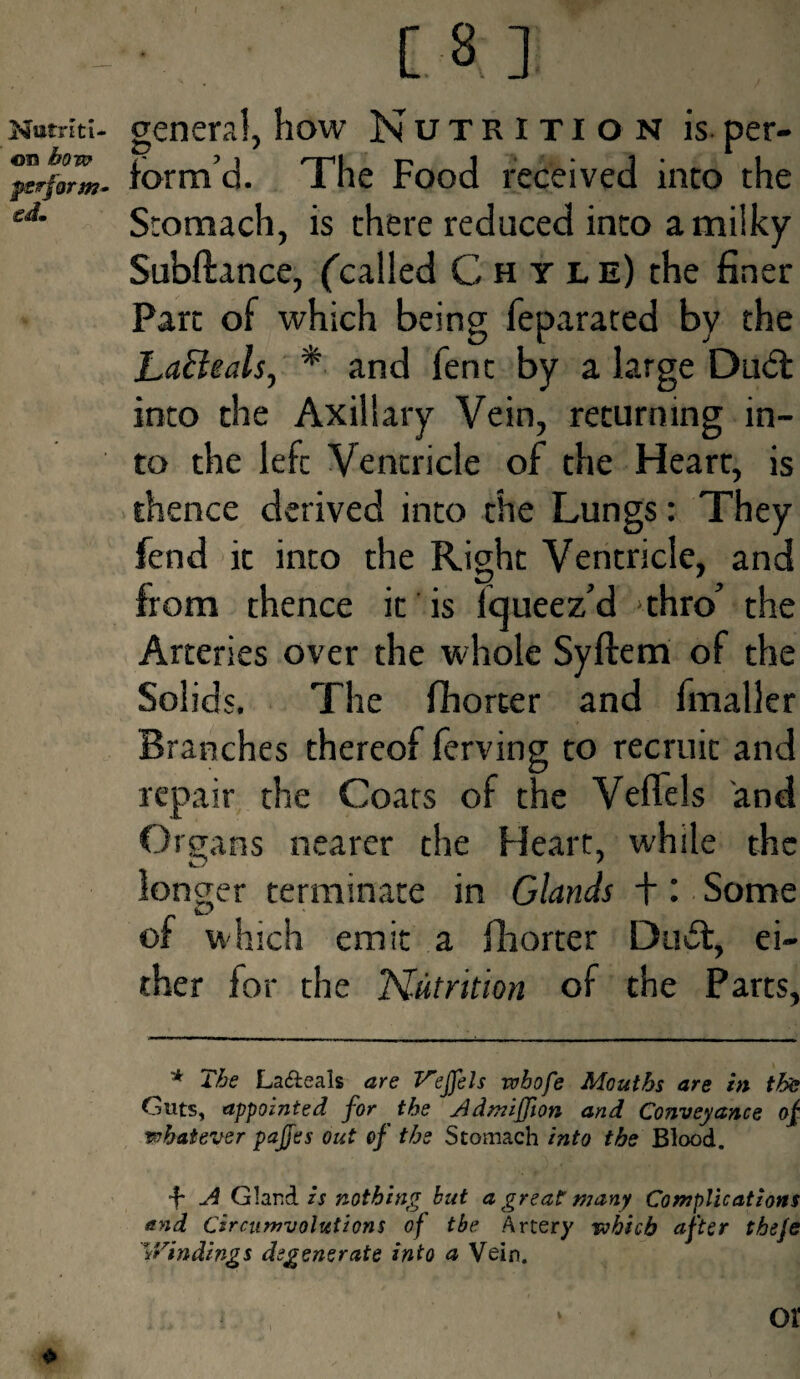 [ 3 ] Nutriti¬ on bow perform¬ ed. general, how Nutrition is. per¬ form’d. The Food received into the Stomach, is there reduced into a milky Subftance, (called Chyle) the finer Part of which being feparated by the LaBeals, * and fent by a large Dudt into the Axillary Vein, returning in¬ to the lefc Ventricle of the Heart, is thence derived into the Lungs: They fend it into the Right Ventricle, and from thence it is fijueez’d thro’ the Arteries over the whole Syftem of the Solids. The fhorter and fmaller Branches thereof ferving to recruit and repair the Coats of the Veffels and Organs nearer the Heart, while the longer terminate in Glands + : Some of which emit a fhorter Du61, ei¬ ther for the Nutrition of the Parts, * The La&eals are Veffels wbofe Mouths are in the Guts, appointed for the Admiffion and Conveyance of whatever pajjes out of the Stomach into the Blood. •f* A Gland is nothing but a great: many Complications and Circumvolutions of tbe Artery which after theje 'Windings degenerate into a Vein. £ - or