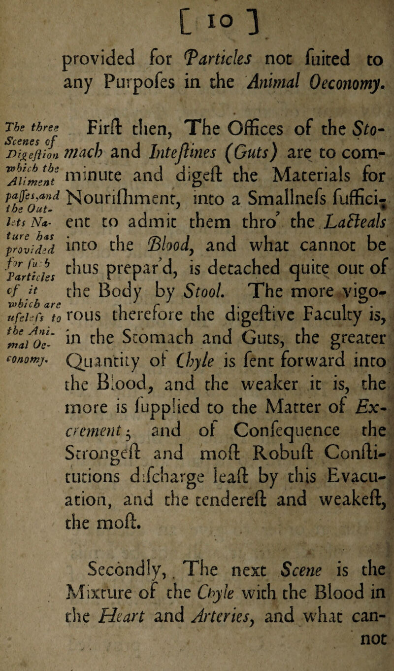 provided for Particles not fuited to any Purpofes in the Animal Oeconomy. The three Firlt then, The Offices of the Sto- Digeftion mach and Intejlines (Guts) are to com- TAutent minute and digeft the Materials for rafts and Nounfhment, into a Smallnefs fuffici- the Out- . . , 7 - • i ts n*- ent to admit them thro the Lacleals ^provided into the Blood, and what cannot be ^Particles c^us Prepar d, is detached quite out of of Jt the Body by Stool. The more viso- nfeucs to rous therefore the digeitivc Faculty is, in the Stomach and Guts, the greater conomj. Quantity oi Chyle is fent forward into the Blood, and the weaker it is, the more is hipplied to the Matter of Ex¬ crement • and of Confequence the Scrongeft and moil: Robuft Conili- tutions difcharge lead by this Evacu¬ ation, and the tendered and weaked, the mod. Secondly, The next Scene is the Mixture of the Chyle with the Blood in the Heart and Arteries, and w'hat can¬ not