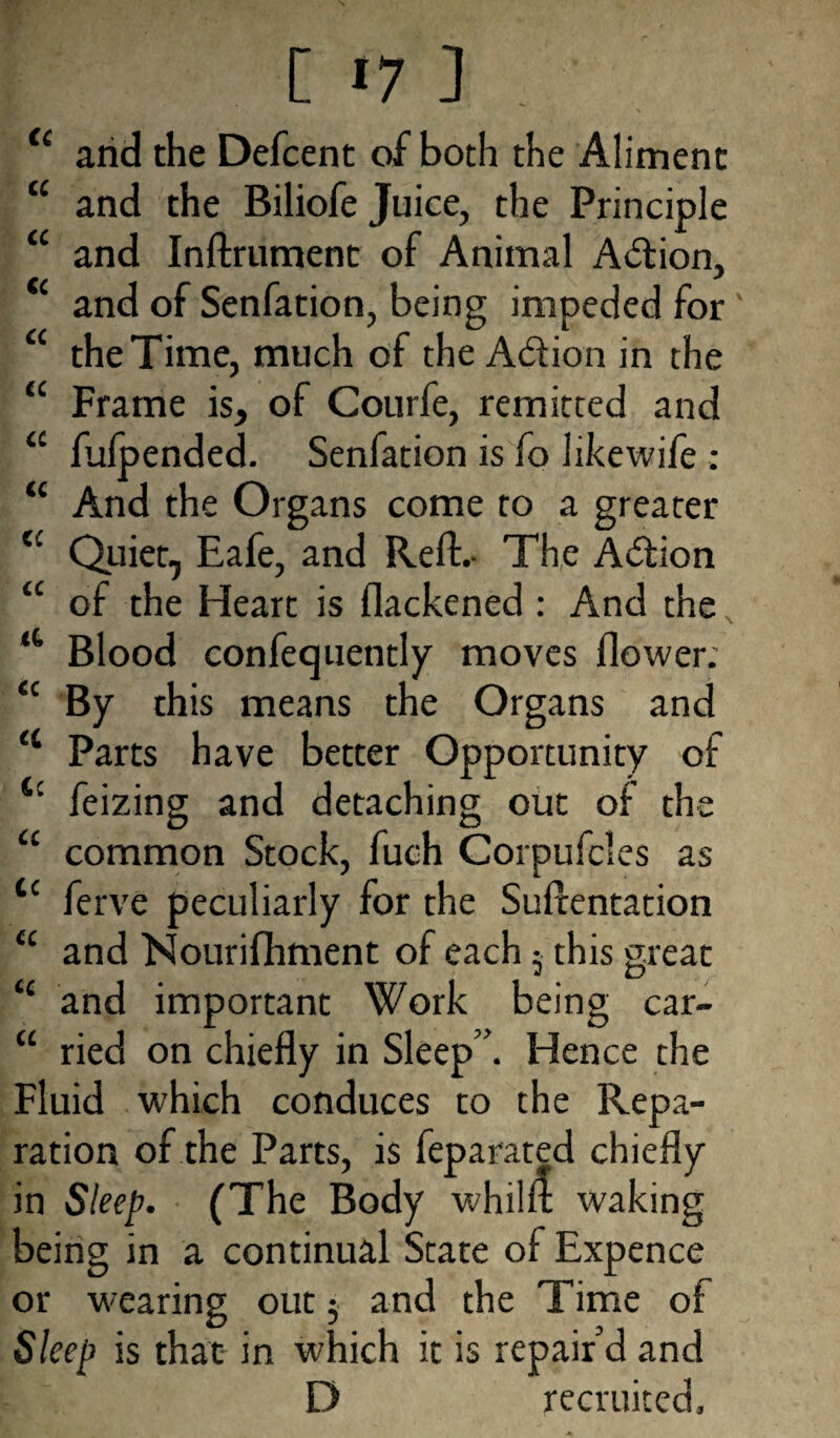 tc arid the Defcent of both the Aliment “ and the Biliofe Juice, the Principle “ and Inftrument of Animal Adion, <c and of Senfation, being impeded for “ the Time, much of the Adion in the “ Frame is, of Courfe, remitted and “ fulpended. Senfation is fo likewife : “ And the Organs come to a greater <£ Quiet, Eafe, and Reft.- The Adion “ of the Heart is flackened : And the 44 Blood confequently moves flower; “ By this means the Organs and u Parts have better Opportunity of feizing and detaching out of the “ common Stock, fuch Corpufcles as tc ferve peculiarly for the Sufrentation <c and Nourifhment of each 5 this great tc and important Work being car- “ ried on chiefly in Sleep”. Hence the Fluid which conduces to the Repa¬ ration of the Parts, is feparated chiefly in Sleep. (The Body whilil waking being in a continual State of Expence or wearing out 3 and the Time of Sleep is that- in which it is repair'd and D recruited.
