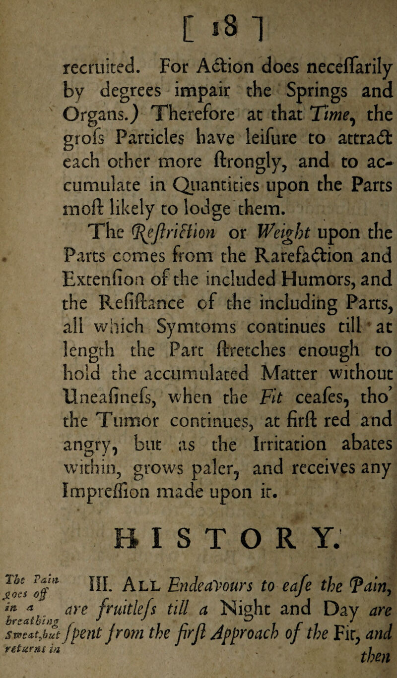 [ >3 ] recruited. For Action does necefifarily by degrees impair the Springs and Organs.) Therefore at that Time, the grofs Particles have leifure to attract each other more ftrongly, and to ac¬ cumulate in Quantities upon the Parts mod likely to lodge them. The Teflri&ion or Weight upon the Parts comes from the Rarefaction and Extenfioa of the included Humors, and the P^efiftance of the including Parts, all which Symtoms continues till at length the Part ftretches enough to hold the accumulated Matter without Uneafinefs, when the Fit ceafes, tho’ the Tumor continues, at firft red and angry, but as the Irritation abates within, grows paler, and receives any Impreflion made upon it. HISTORY. The Pam j>oes off' iti a breathing Sweatfiut term in HI. All Endeavours to eafe the Tain, are fruitle/s till a Night and Day are !pent Jrom the frfl Approach of the Fir, and then
