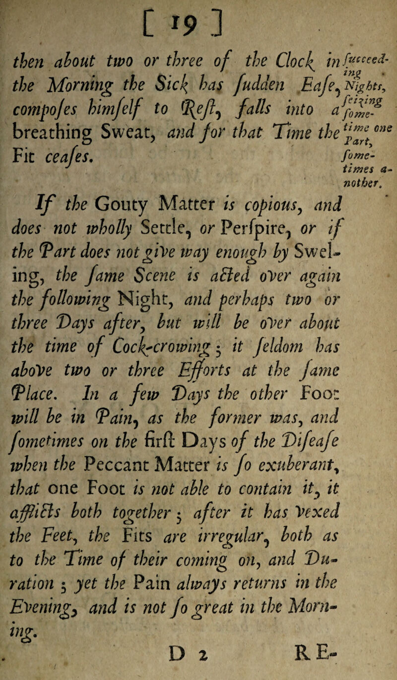 one i C »9 ] then about two or three of the Clock infececi- the Morning the Sick has fudden Eafe^Nighti, compofes himfelf to falls into afffff breathing Sweat, and for that Time the ‘fff Fit ceafes. fo™?- J times a nother. If the Gouty Matter is copious, and does not wholly Settle, or Perfpire, or if the Tart does not give way enough by Swel- ing, the fame Scene is ailed over again the following Night, and perhaps two or three Days after, but will be over about the time of Cock-crowing 5 it Jeldom has above two or three Efforts at the fame Tlace. In a few Days the other Foot will be in Tain, as the former was, and fometimes on the firfl: Days of the Difeafe when the Peccant Matter is fo exuberant, that one Foot is not able to contain it, it afftcls both together; after it has Vexed the Feet, the Fits are irregular, both as to the Time of their coming on, and Du¬ ration ; yet the Pain always returns in the Evening} and is not fo great in the Morn- ing.