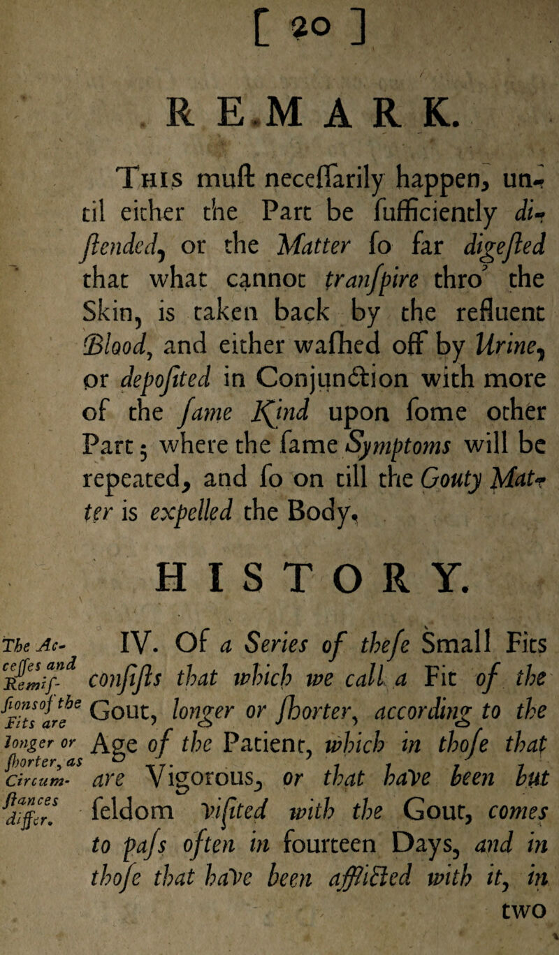 [ 2° ] ‘ / R E M A R K. * v “ ''■jMi' ' * This muft neceflarily happen, un¬ til either the Part be fufficiently di- Jlended) or the Matter fo far digefled that what cannot tranfpire thro the Skin, is taken back by the refluent (Blood, and either wafhed off by Urine, or depofited in Conjundtion with more of the fame 1ftnd upon fome ocher Part; where the fame Symptoms will be repeated, and fo on till the Gouty Matr ter is expelled the Body, HISTORY. \ , * ■ V • .) 4, . U 1 ^ v • The Ac- IV. Of a Series of thefe Small Fits confifts that which we call a Fit of the HI are& Gout, longer or fhorter, according to the longer or Age of the Patient, which in thofe that ctrcum- are Vigorous, or that haye been but jiff! feldom Vifited with the Gout, comes to pajs often in fourteen Days, and in thofe that ha\’c been afflicted with it, in two