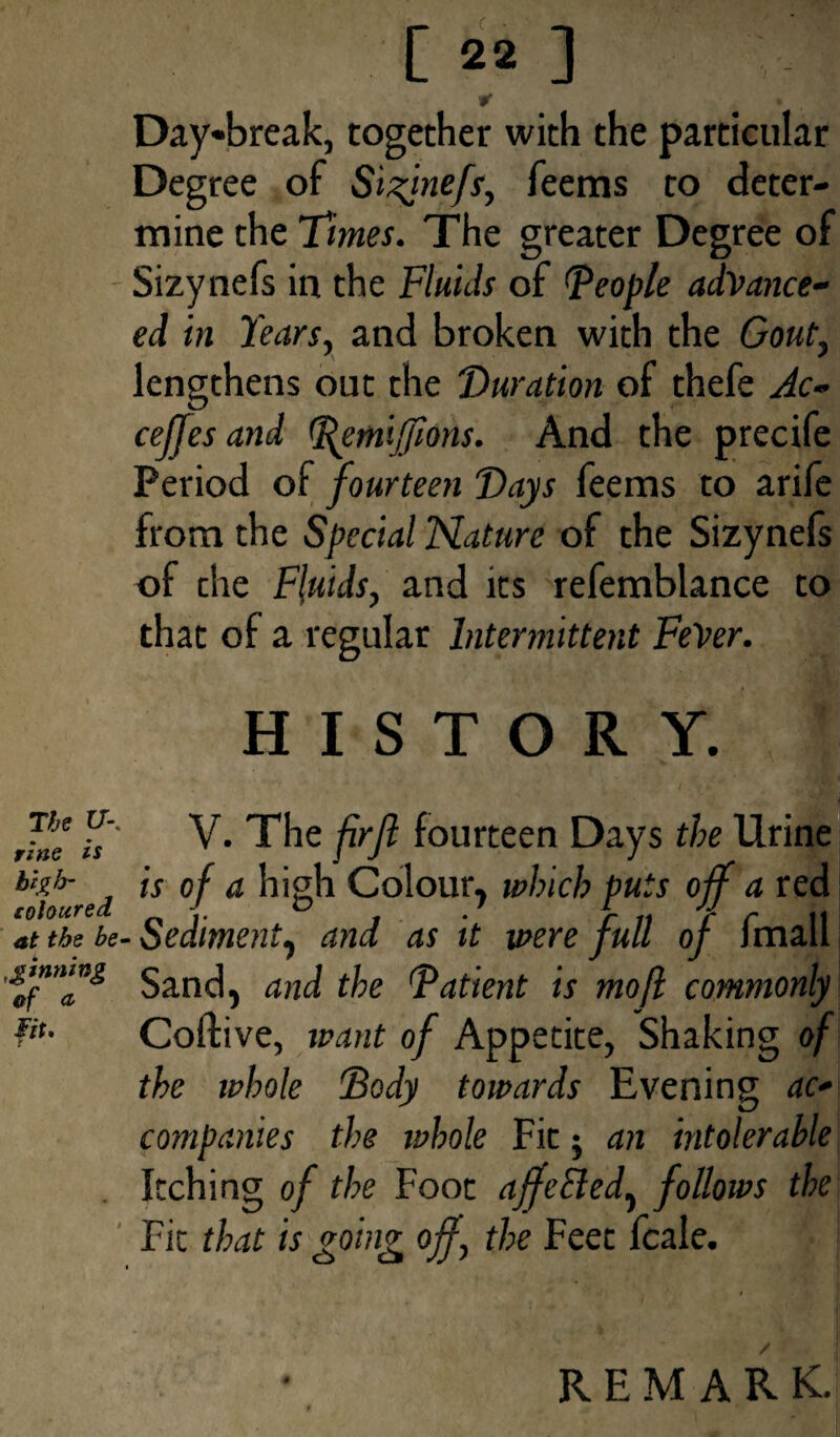 The U-% rine is high- coloured at the be¬ ginning of a lit. [22] #* Day*break, together with the particular Degree of Sizjnefs, feems to deter¬ mine the Times. The greater Degree of Sizynefs in the Fluids of (people advance- ed in Tears, and broken with the Gout, lengthens out the Duration of thefe Ac- ceffes and Pemijfions. And the precife Period of fourteen Days feems to arife from the Special Nature of the Sizynefs of the Fluids, and its refemblance to that of a regular Intermittent FeVer. HISTORY. V. The frjl fourteen Days the Urine is of a high Colour, which puts off a red Sediment, and as it were full of fmall Sand, and the Patient is mofl commonly Coflive, want of Appetite, Shaking of the ivhole Body towards Evening ac¬ companies the whole Fit j an intolerable Itching of the Foot affected, follows the Fit that is going off, the Feet fcale.