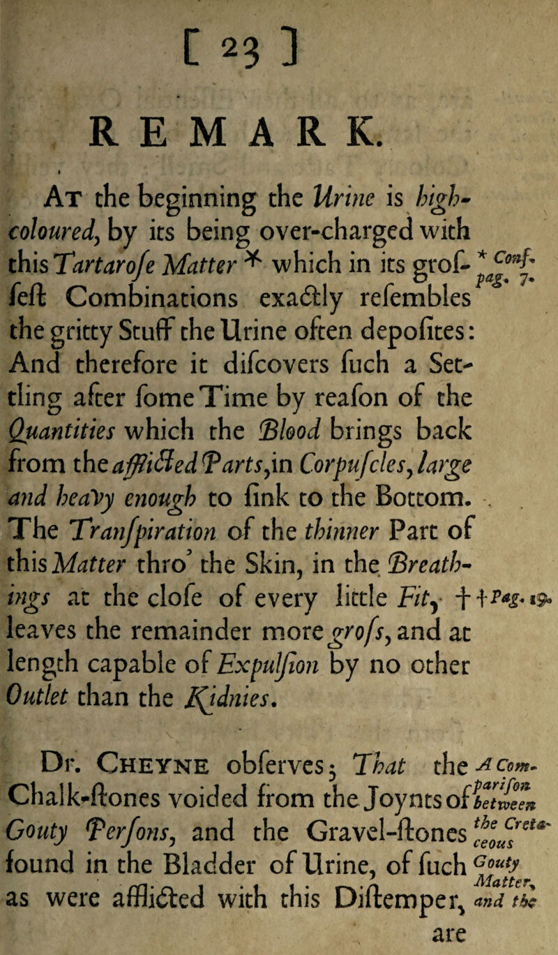 REMARK. # At the beginning the Urine is high- coloured, by its being over-charged with this Tartaro/e Matter * which in its grof- *a^nt felt Combinations exadtly refembies the gritty Stuff the Urine often depofites: And therefore it difcovers fuch a Set¬ tling after fome Time by reafon of the Quantities which the Blood brings back from the aftiffed Tarts,in Corpufcles, large and heavy enough to fink to the Bottom. . The Tran/piration of the thinner Part of this Matter thro’ the Skin, in the Breath¬ ings at the clofe of every little Fity leaves the remainder moregrofs, and at length capable of Expuljion by no other Outlet than the j^idnies. Dr. Cheyne obferves 3 That the A com. Chalk-ftones voided from the JoyntsOiTJtween Gouty Berfons, and the Gravel-flones found in the Bladder of Urine, of fuch as were afflicted with this Diftemper, and the are