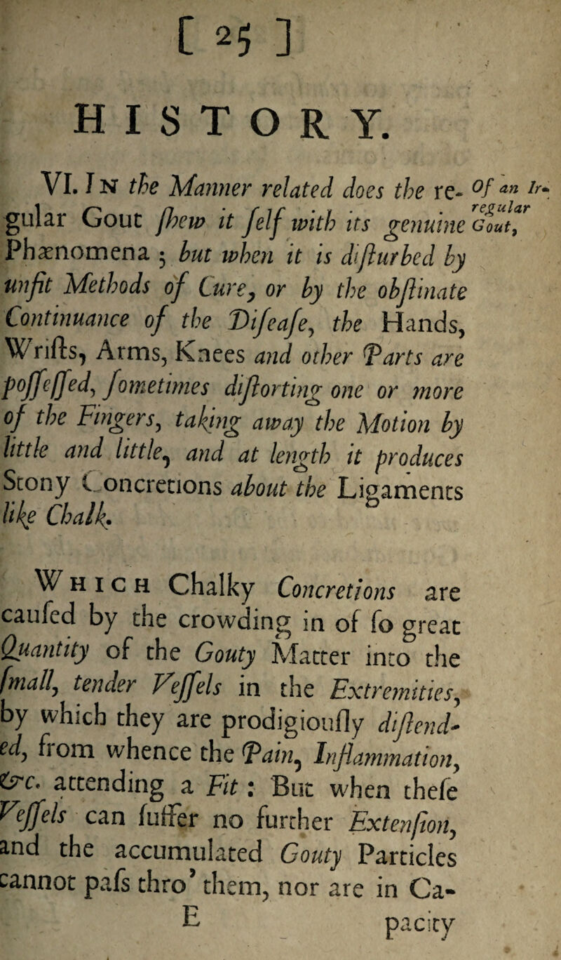 05]' history. VI. I n the Manner related does the re- °f an Ir~ gular Gout jheu> it Jelj with us genuine GOUty Phenomena • but when it is dtflurbed by unfit Methods of Curey or by the objlinate Continuance of the Vifeafey the Hands, Wrifts, Arms, Knees and other Tarts are foffeffed, fometimes diflorting one or more of the Fingers, taking away the Motion by little and little^ and at length it produces Stony v oncretions about the Ligaments like Chalk. Which Chalky Concretions are caufed by the crowding in of fo great Quantity of the Gouty Matter into the [maily tender Fejfels in the Extremities, by which they are prodigioufly difiend- ed, fiom whence the Tain^ Inflammation, &C* attending a Fit: But when thefe F^ejfels can fuller no further Extenfton, and the accumulated Gouty Particles cannot pafs thro* them, nor are in Ca- E pa city