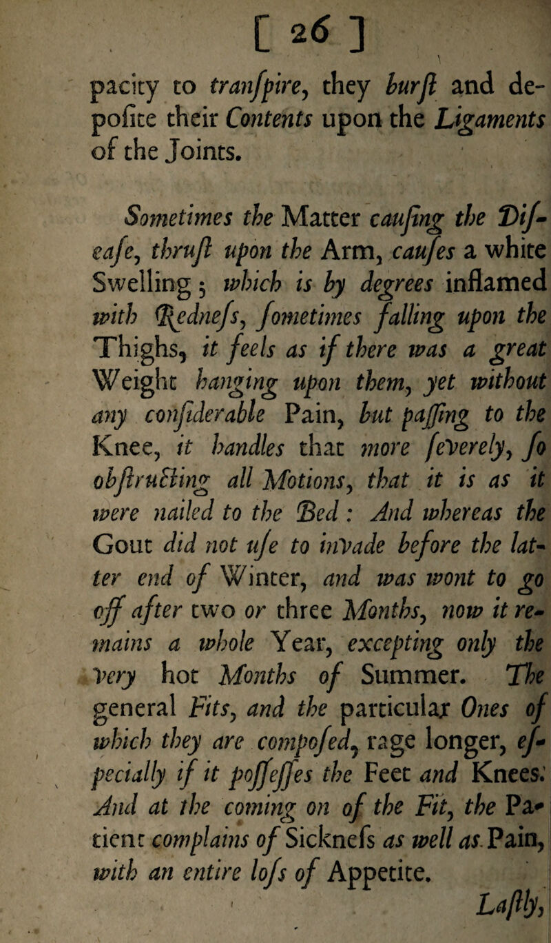 C ] \ pacity to tranfpire, they burjl and de- pofite their Contents upon the Ligaments of the Joints. Sometimes the Matter caujing the T>if- eaje, thrujl upon the Arm, caufes a white Swelling; which is by degrees inflamed with (ftednefs, feme times falling upon the Thighs, it feels as if there was a great Weight hanging upon them, yet without any conjiderable Pain, but pajjing to the Knee, it handles that more feVerely, fo objlruBing all Motions, that it is as it were nailed to the Bed : And whereas the Gout did not ufe to inVade before the lat¬ ter end of Winter, and was wont to go off after two or three Months, now it re¬ mains a whole Year, excepting only the Very hot Months of Summer. The general Fits, and the particular Ones of which they are compofed, rage longer, ef- pecially if it pojfefjes the Feet and Knees.' And at the coming on of the Fit, the Pa* dent complains o/Sicknefs as well as Pain, with an entire lofs of Appetite. Laflly, I