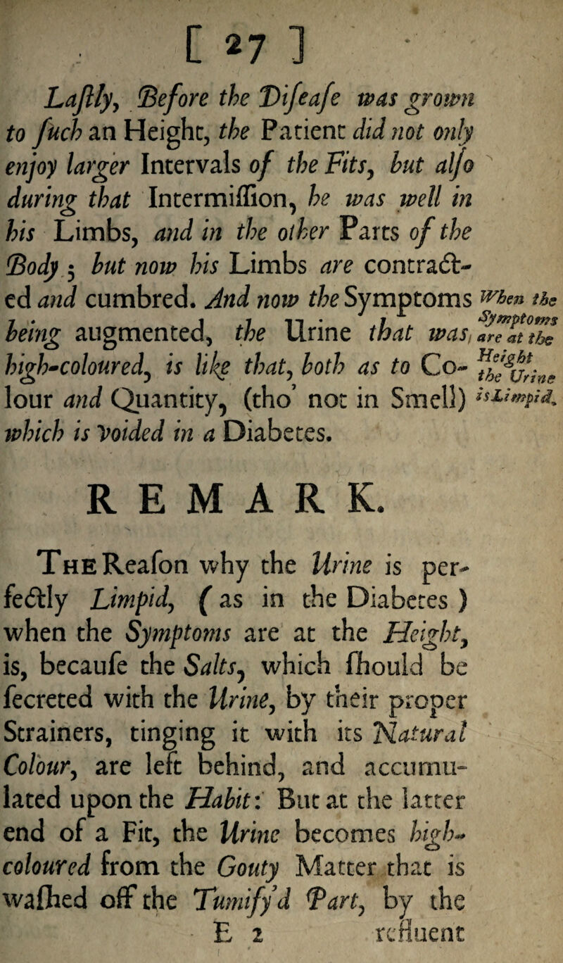 Laflly, Before the Bifeafe was grown to fitch an Height, the Patient did not only enjoy larger Intervals of the Fits, but aljo during that Intermiffion, he was well in his Limbs, and in the other Parts of the Body 5 but now his Limbs are contract¬ ed and cumbred. And now the Symptoms when i&s being augmented, the Urine that was, are at the high-coloured, is like that, both as to Co- figurine lour and Quantity, (tho’ not in Smell) which is Voided in a Diabetes. REMARK. THEReafon why the Urine is per¬ fectly Limpid, (as in the Diabetes ) when the Symptoms are at the Height, is, becaufe the Salts^ which fhould be fecreted with the Urine, by their proper Strainers, tinging it with its Natural Colour, are left behind, and accumu¬ lated upon the Habit: But at the latter end of a Fit, the Urine becomes high- coloured from the Gouty Matter that is wafhed off the Tumify’d Bart, by the • £ 2 refluent . t . ‘