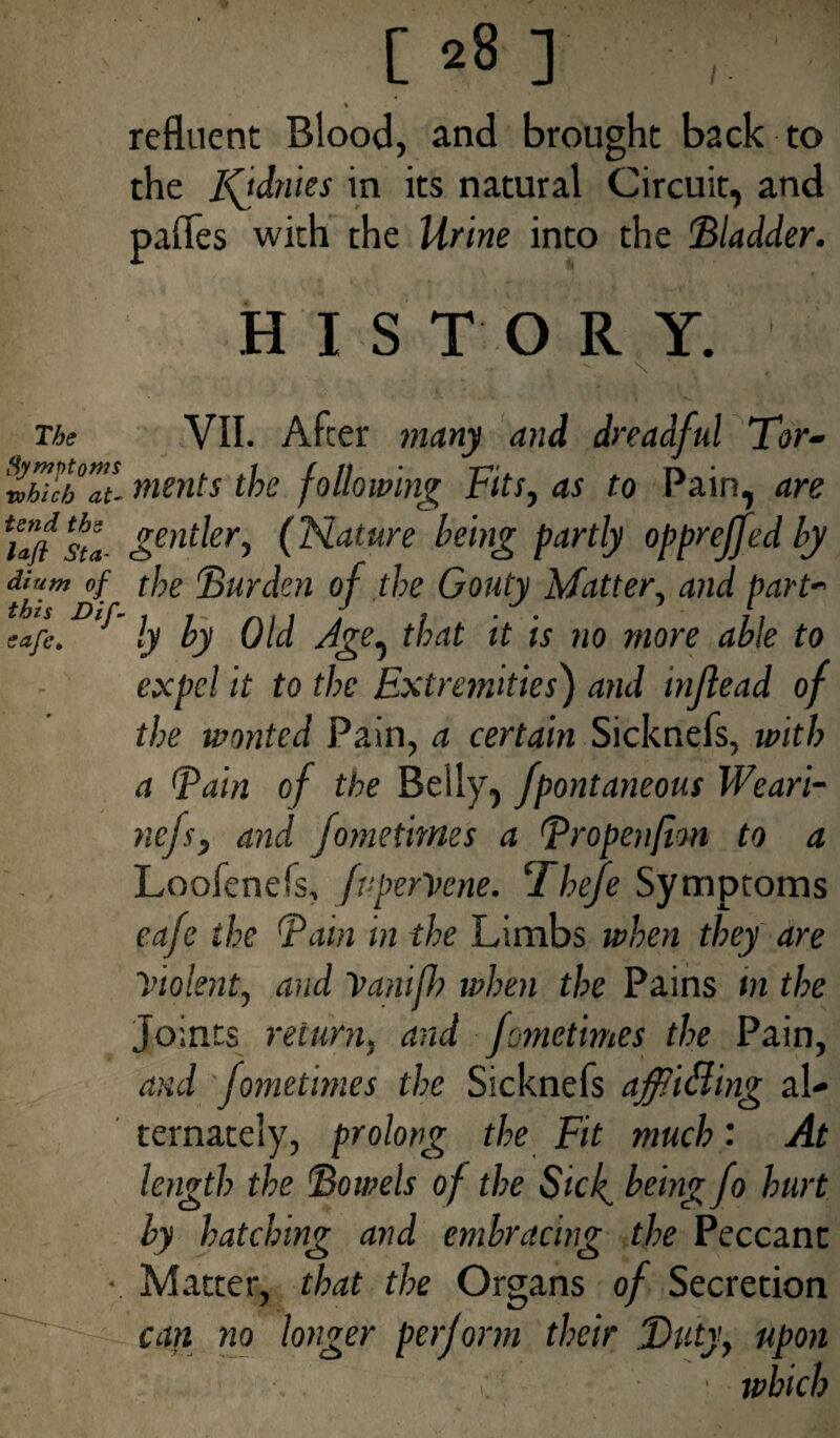refluent Blood, and brought back to the Iftdnies in its natural Circuit, and pafles with the Urine into the Bladder. HISTORY. The VII. After many and dreadful Tor- rohichZiL ments the following Fits, as to Pain, are rSen^eri (Flature being partly oppreffed by Mum of the Burden of the Gouty Matter, and part- ~afc.D' ly by Old Age^ that it is no more able to expel it to the Extremities) and mftead of the wonted Pain, a certain Sicknefs, with a Bain of the Belly, fpontaneous Weari- nefs, and fomethnes a Bropenfim to a Loofenefs, fvper'Vene. Thefe Symptoms cafe the Bain in the Limbs when they are Violent, and yanifh when the Pains in the Joints return, and fomethnes the Pain, and fometimes the Sicknefs affiiding al¬ ternately, prolong the Fit much: At length the Bowels of the Sicl^ being fo hurt by hatching and embracing the Peccanc • Matter, that the Organs of Secretion can no longer perform their Duty, upon ■ which