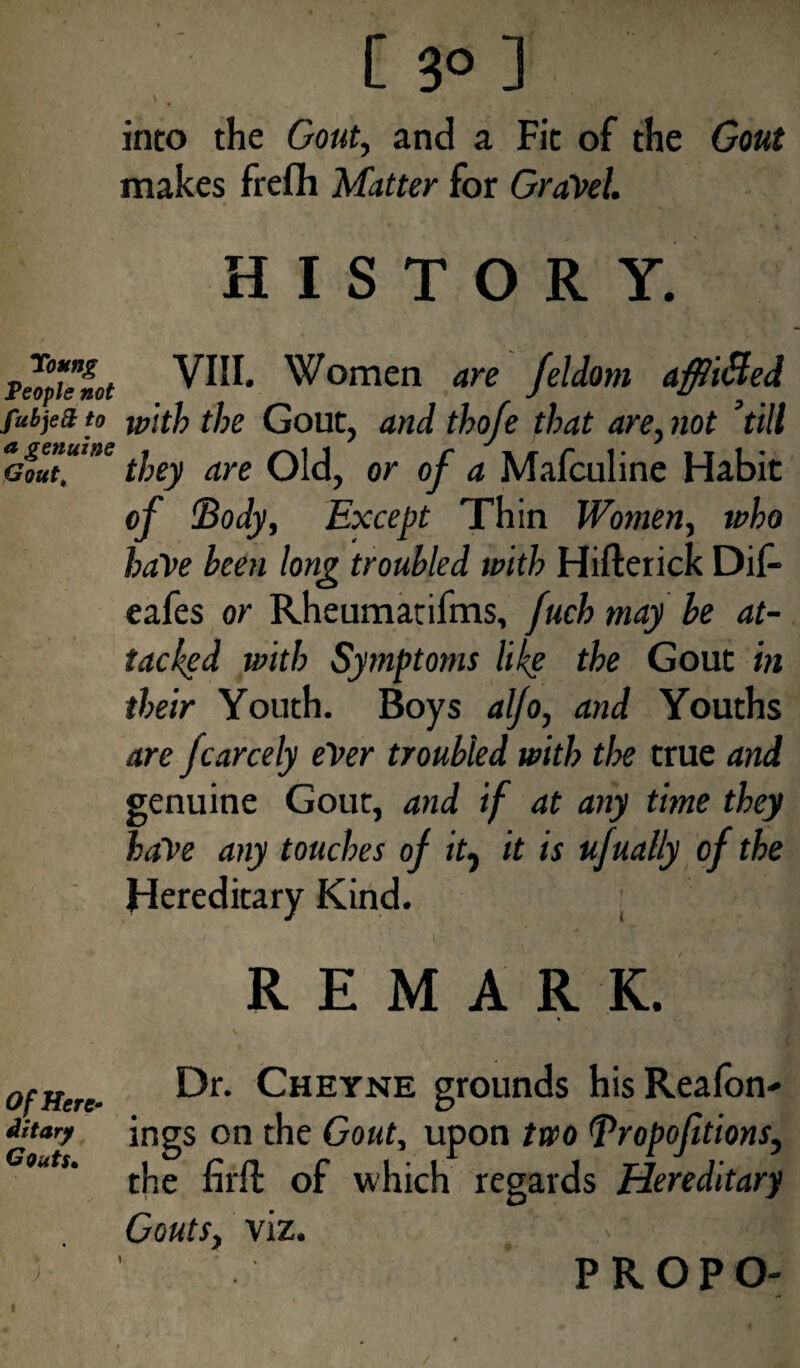into the Gout, and a Fit of the Gout makes frefh Matter for GraVel. HISTORY. Toung People not fubje& to a genuine Gout\ VIII. Women are feldom affliBed with the Gout, and tho/e that are, not ’till they are Old, or of a Mafculine Habit of 'Body, Except Thin Women, who have been long troubled with Hifterick Dif- eafes or Rheumatifms, fuch may be at¬ tacked with Symptoms like the Gout in their Youth. Boys aljo, and Youths are fcarcely ever troubled with tlx true and genuine Gout, and if at any time they haVe any touches of it7 it is ufually of the Hereditary Kind. REMARK. Of Here- dr t ary Gouts• ) Dr. Cheyne grounds hisReafon- ings on the Gout, upon two Bropojitions, the fil'd: of which regards Hereditary Gouts, viz. PROPO-