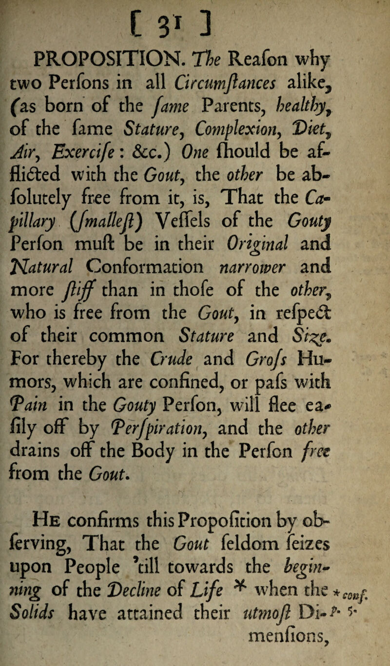 [ 3» ] PROPOSITION. The Reafon why two Perfons in all Circumflances alike, (as born of the fame Parents, healthy, of the fame Stature, Complexion, Diet, Air, Exercife: See.) One fliould be af¬ flicted with the Gout, the other be ab- folutely free from it, is, That the Ca¬ pillary (Jmallefl) Velfels of the Gouty Perfon muft be in their Original and Natural Conformation narrower and more fliff than in thofe of the other, who is free from the Gout, in refpeCt of their common Stature and Size. For thereby the Crude and Grojs Hu¬ mors, which are confined, or pafs with tpain in the Gouty Perfon, will flee ea» fily off by Perforation, and the other drains off the Body in the Perfon free from the Gout. He confirms this Propofition by ob- ferving, That the Gout feldom feizes upon People ’till towards the begin¬ ning of the Decline of Life * when the * tonr Solids have attained their utmojl Di-^* menfions.