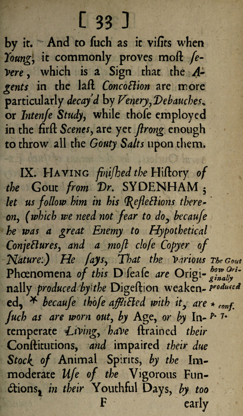 by it.And to fuch as it vifits when Young', it commonly proves moil fe- Vere, which is a Sign that the A- gents in the laft ConcoFtion are more particularly decay’d by Ver\ery,Debauches* or Inten/e Study, while thofe employed in the firft Scenes, are yet flrong enough to throw all the Gouty Salts upon them. IX. Having fbufhed the Hiflory of the Gout from Vr. SYDENHAM $ let us follow him in his fejiethons there¬ on, (which we need not fear to do, becaufe he was a great Enemy to Hypothetical Conjectures, and a rnofl clofe Copyer of Nature.) He fays, That the Various The Gout Phcenomena of this Difeafe are Origi nally produced by'the Digeftion weaken- ed, * becaufe thofe afflifted with it, are * tmr fuch as are worn out, by Age, or by In- f' 1‘ temperate Living, have drained their Conftitutions, and impaired their due Stock, of Animal Spirits, by the Im¬ moderate Ufe of the Vigorous Fun- dlionsj in their Youthful Days, by too F early